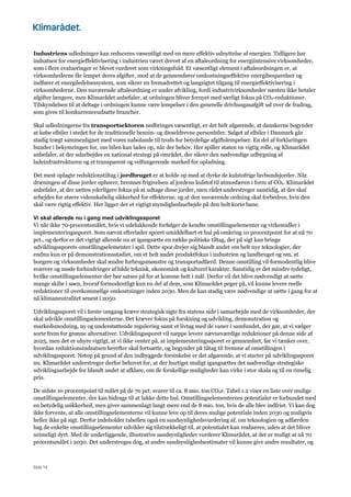 Side 14
Industriens udledninger kan reduceres væsentligt med en mere effektiv udnyttelse af energien. Tidligere har
indsatsen for energieffektivisering i industrien været drevet af en aftaleordning for energiintensive virksomheder,
som i flere evalueringer er blevet vurderet som virkningsfuld. Et væsentligt element i aftaleordningen er, at
virksomhederne får lempet deres afgifter, mod at de gennemfører omkostningseffektive energibesparelser og
indfører et energiledelsessystem, som sikrer en fremadrettet og langsigtet tilgang til energieffektivisering i
virksomhederne. Den nuværende aftaleordning er under afvikling, fordi industrivirksomheder næsten ikke betaler
afgifter længere, men Klimarådet anbefaler, at ordningen bliver fornyet med særligt fokus på CO2-reduktioner.
Tilskyndelsen til at deltage i ordningen kunne være lempelser i den generelle drivhusgasafgift ud over de fradrag,
som gives til konkurrenceudsatte brancher.
Skal udledningerne fra transportsektoren nedbringes væsentligt, er det helt afgørende, at danskerne begynder
at købe elbiler i stedet for de traditionelle benzin- og dieseldrevne personbiler. Salget af elbiler i Danmark går
stadig trægt sammenlignet med vores nabolande til trods for betydelige afgiftslempelser. En del af forklaringen
bunder i bekymringen for, om bilen kan lades op, når der behov. Her spiller staten en vigtig rolle, og Klimarådet
anbefaler, at der udarbejdes en national strategi på området, der sikrer den nødvendige udbygning af
ladeinfrastrukturen og et transparent og velfungerende marked for opladning.
Det mest oplagte reduktionstiltag i jordbruget er at holde op med at dyrke de kulstofrige lavbundsjorder. Når
dræningen af disse jorder ophører, bremses frigivelsen af jordens kulstof til atmosfæren i form af CO2. Klimarådet
anbefaler, at der sættes yderligere fokus på at udtage disse jorder, men rådet understreger samtidig, at der skal
arbejdes for større videnskabelig sikkerhed for effekterne, og at den nuværende ordning skal forbedres, hvis den
skal være rigtig effektiv. Her ligger der et vigtigt myndighedsarbejde på den helt korte bane.
Vi skal allerede nu i gang med udviklingssporet
Vi når ikke 70-procentsmålet, hvis vi udelukkende forfølger de kendte omstillingselementer og virkemidler i
implementeringssporet. Som nævnt efterlader sporet umiddelbart et hul på omkring 10 procentpoint for at nå 70
pct., og derfor er det vigtigt allerede nu at igangsætte en række politiske tiltag, der på sigt kan bringe
udviklingssporets omstillingselementer i spil. Dette spor drejer sig blandt andet om helt nye teknologier, der
endnu kun er på demonstrationsstadiet, om et helt andet produktfokus i industrien og landbruget og om, at
borgere og virksomheder skal ændre forbrugsmønstre og transportadfærd. Denne omstilling vil formodentlig blive
sværere og møde forhindringer af både teknisk, økonomisk og kulturel karakter. Samtidig er det mindre tydeligt,
hvilke omstillingselementer der bør satses på for at komme helt i mål. Derfor vil det blive nødvendigt at sætte
mange skibe i søen, hvoraf formodentligt kun en del af dem, som Klimarådet peger på, vil kunne levere reelle
reduktioner til overkommelige omkostninger inden 2030. Men de kan stadig være nødvendige at sætte i gang for at
nå klimaneutralitet senest i 2050.
Udviklingssporet vil i første omgang kræve strategisk sigte fra statens side i samarbejde med de virksomheder, der
skal udvikle omstillingselementerne. Det kræver fokus på forskning og udvikling, demonstration og
markedsmodning, ny og understøttende regulering samt et livtag med de vaner i samfundet, der gør, at vi vælger
sorte frem for grønne alternativer. Udviklingssporet vil næppe levere nævneværdige reduktioner på denne side af
2025, men det er uhyre vigtigt, at vi ikke venter på, at implementeringssporet er gennemført, før vi tænker over,
hvordan reduktionsindsatsen herefter skal fortsætte, og begynder på tiltag til fremme af omstillingen i
udviklingssporet. Netop på grund af den indbyggede forsinkelse er det afgørende, at vi starter på udviklingssporet
nu. Klimarådet understreger derfor behovet for, at der hurtigst muligt igangsættes det nødvendige strategiske
udviklingsarbejde for blandt andet at afklare, om de forskellige muligheder kan virke i stor skala og til en rimelig
pris.
De sidste 10 procentpoint til målet på de 70 pct. svarer til ca. 8 mio. ton CO2e. Tabel 1.2 viser en liste over mulige
omstillingselementer, der kan bidrage til at lukke dette hul. Omstillingselementernes potentialer er forbundet med
en betydelig usikkerhed, men giver sammenlagt langt mere end de 8 mio. ton, hvis de alle blev indfriet. Vi kan dog
ikke forvente, at alle omstillingselementerne vil kunne leve op til deres mulige potentiale inden 2030 og muligvis
heller ikke på sigt. Derfor indeholder tabellen også en sandsynlighedsvurdering af, om teknologien og adfærden
bag de enkelte omstillingselementer udvikler sig tilstrækkeligt til, at potentialet kan realiseres, uden at det bliver
urimeligt dyrt. Med de underliggende, illustrative sandsynligheder vurderer Klimarådet, at det er muligt at nå 70
procentsmålet i 2030. Det understreges dog, at andre sandsynlighedsestimater vil kunne give andre resultater, og
 