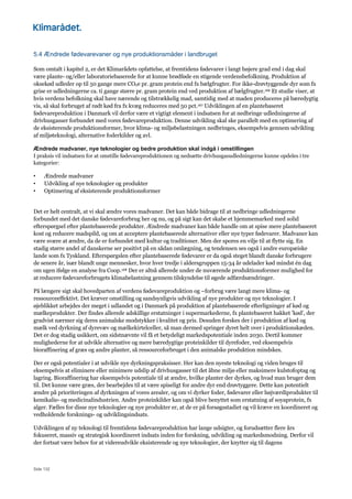 Side 132
5.4 Ændrede fødevarevaner og nye produktionsmåder i landbruget
Som omtalt i kapitel 2, er det Klimarådets opfattelse, at fremtidens fødevarer i langt højere grad end i dag skal
være plante- og/eller laboratoriebaserede for at kunne brødføde en stigende verdensbefolkning. Produktion af
oksekød udleder op til 50 gange mere CO2e pr. gram protein end fx bælgfrugter. For ikke-drøvtyggende dyr som fx
grise er udledningerne ca. ti gange større pr. gram protein end ved produktion af bælgfrugter.166 Et studie viser, at
hvis verdens befolkning skal have nærende og tilstrækkelig mad, samtidig med at maden produceres på bæredygtig
vis, så skal forbruget af rødt kød fra fx kvæg reduceres med 50 pct.167 Udviklingen af en plantebaseret
fødevareproduktion i Danmark vil derfor være et vigtigt element i indsatsen for at nedbringe udledningerne af
drivhusgasser forbundet med vores fødevareproduktion. Denne udvikling skal ske parallelt med en optimering af
de eksisterende produktionsformer, hvor klima- og miljøbelastningen nedbringes, eksempelvis gennem udvikling
af miljøteknologi, alternative foderkilder og avl.
Ændrede madvaner, nye teknologier og bedre produktion skal indgå i omstillingen
I praksis vil indsatsen for at omstille fødevareproduktionen og nedsætte drivhusgasudledningerne kunne opdeles i tre
kategorier:
• Ændrede madvaner
• Udvikling af nye teknologier og produkter
• Optimering af eksisterende produktionsformer
Det er helt centralt, at vi skal ændre vores madvaner. Det kan både bidrage til at nedbringe udledningerne
forbundet med det danske fødevareforbrug her og nu, og på sigt kan det skabe et hjemmemarked med solid
efterspørgsel efter plantebaserede produkter. Ændrede madvaner kan både handle om at spise mere plantebaseret
kost og reducere madspild, og om at acceptere plantebaserede alternativer eller nye typer fødevarer. Madvaner kan
være svære at ændre, da de er forbundet med kultur og traditioner. Men der spores en vilje til at flytte sig. En
stadig større andel af danskerne ser positivt på en sådan omlægning, og tendensen ses også i andre europæiske
lande som fx Tyskland. Efterspørgslen efter plantebaserede fødevarer er da også steget blandt danske forbrugere
de senere år, især blandt unge mennesker, hvor hver tredje i aldersgruppen 15-34 år udelader kød mindst én dag
om ugen ifølge en analyse fra Coop.168 Der er altså allerede under de nuværende produktionsformer mulighed for
at reducere fødevareforbrugets klimabelastning gennem tilskyndelse til øgede adfærdsændringer.
På længere sigt skal hovedparten af verdens fødevareproduktion og –forbrug være langt mere klima- og
ressourceeffektivt. Det kræver omstilling og sandsynligvis udvikling af nye produkter og nye teknologier. I
øjeblikket arbejdes der meget i udlandet og i Danmark på produktion af plantebaserede efterligninger af kød og
mælkeprodukter. Der findes allerede adskillige erstatninger i supermarkederne, fx plantebaseret hakket ’kød’, der
gradvist nærmer sig deres animalske modstykker i kvalitet og pris. Desuden forskes der i produktion af kød og
mælk ved dyrkning af dyrevæv og mælkekirtelceller, så man dermed springer dyret helt over i produktionskæden.
Det er dog stadig usikkert, om sidstnævnte vil få et betydeligt markedspotentiale inden 2030. Dertil kommer
mulighederne for at udvikle alternative og mere bæredygtige proteinkilder til dyrefoder, ved eksempelvis
bioraffinering af græs og andre planter, så ressourceforbruget i den animalske produktion mindskes.
Der er også potentialer i at udvikle nye dyrkningspraksisser. Her kan den nyeste teknologi og viden bruges til
eksempelvis at eliminere eller minimere udslip af drivhusgasser til det åbne miljø eller maksimere kulstofoptag og
lagring. Bioraffinering har eksempelvis potentiale til at ændre, hvilke planter der dyrkes, og hvad man bruger dem
til. Det kunne være græs, der bearbejdes til at være spiseligt for andre dyr end drøvtyggere. Dette kan potentielt
ændre på prioriteringen af dyrkningen af vores arealer, og om vi dyrker foder, fødevarer eller højværdiprodukter til
kemikalie- og medicinalindustrien. Andre proteinkilder kan også blive benyttet som erstatning af soyaprotein, fx
alger. Fælles for disse nye teknologier og nye produkter er, at de er på forsøgsstadiet og vil kræve en koordineret og
vedholdende forsknings- og udviklingsindsats.
Udviklingen af ny teknologi til fremtidens fødevareproduktion har lange udsigter, og forudsætter flere års
fokuseret, massiv og strategisk koordineret indsats inden for forskning, udvikling og markedsmodning. Derfor vil
der fortsat være behov for at videreudvikle eksisterende og nye teknologier, der knytter sig til dagens
 