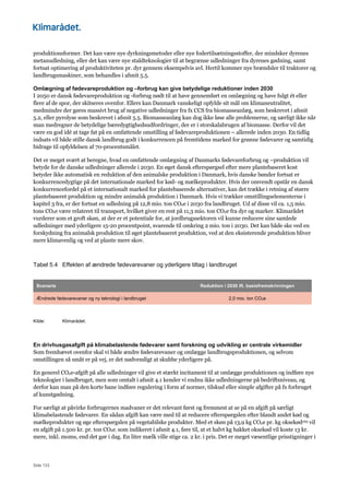 Side 133
produktionsformer. Det kan være nye dyrkningsmetoder eller nye fodertilsætningsstoffer, der mindsker dyrenes
metanudledning, eller det kan være nye staldteknologier til at begrænse udledninger fra dyrenes gødning, samt
fortsat optimering af produktiviteten pr. dyr gennem eksempelvis avl. Hertil kommer nye brændsler til traktorer og
landbrugsmaskiner, som behandles i afsnit 5.5.
Omlægning af fødevareproduktion og –forbrug kan give betydelige reduktioner inden 2030
I 2050 er dansk fødevareproduktion og -forbrug nødt til at have gennemført en omlægning og have fulgt ét eller
flere af de spor, der skitseres ovenfor. Ellers kan Danmark vanskeligt opfylde sit mål om klimaneutralitet,
medmindre der gøres massivt brug af negative udledninger fra fx CCS fra biomasseanlæg, som beskrevet i afsnit
5.2, eller pyrolyse som beskrevet i afsnit 5.5. Biomasseanlæg kan dog ikke løse alle problemerne, og særligt ikke når
man medregner de betydelige bæredygtighedsudfordringer, der er i storskalabrugen af biomasse. Derfor vil det
være en god idé at tage fat på en omfattende omstilling af fødevareproduktionen – allerede inden 2030. En tidlig
indsats vil både stille dansk landbrug godt i konkurrencen på fremtidens marked for grønne fødevarer og samtidig
bidrage til opfyldelsen af 70-procentsmålet.
Det er meget svært at beregne, hvad en omfattende omlægning af Danmarks fødevareforbrug og –produktion vil
betyde for de danske udledninger allerede i 2030. En øget dansk efterspørgsel efter mere plantebaseret kost
betyder ikke automatisk en reduktion af den animalske produktion i Danmark, hvis danske bønder fortsat er
konkurrencedygtige på det internationale marked for kød- og mælkeprodukter. Hvis der omvendt opstår en dansk
konkurrencefordel på et internationalt marked for plantebaserede alternativer, kan det trække i retning af større
plantebaseret produktion og mindre animalsk produktion i Danmark. Hvis vi trækker omstillingselementerne i
kapitel 3 fra, er der fortsat en udledning på 12,8 mio. ton CO2e i 2030 fra landbruget. Ud af disse vil ca. 1,5 mio.
tons CO2e være relateret til transport, hvilket giver en rest på 11,3 mio. ton CO2e fra dyr og marker. Klimarådet
vurderer som et groft skøn, at der er et potentiale for, at jordbrugssektoren vil kunne reducere sine samlede
udledninger med yderligere 15-20 procentpoint, svarende til omkring 2 mio. ton i 2030. Det kan både ske ved en
forskydning fra animalsk produktion til øget plantebaseret produktion, ved at den eksisterende produktion bliver
mere klimavenlig og ved at plante mere skov.
Tabel 5.4 Effekten af ændrede fødevarevaner og yderligere tiltag i landbruget
Scenarie Reduktion i 2030 ift. basisfremskrivningen
Ændrede fødevarevaner og ny teknologi i landbruget 2,0 mio. ton CO2e
Kilde: Klimarådet.
En drivhusgasafgift på klimabelastende fødevarer samt forskning og udvikling er centrale virkemidler
Som fremhævet ovenfor skal vi både ændre fødevarevaner og omlægge landbrugsproduktionen, og selvom
omstillingen så småt er på vej, er det nødvendigt at skubbe yderligere på.
En generel CO2e-afgift på alle udledninger vil give et stærkt incitament til at omlægge produktionen og indføre nye
teknologier i landbruget, men som omtalt i afsnit 4.1 kender vi endnu ikke udledningerne på bedriftsniveau, og
derfor kan man på den korte bane indføre regulering i form af normer, tilskud eller simple afgifter på fx forbruget
af kunstgødning.
For særligt at påvirke forbrugernes madvaner er det relevant først og fremmest at se på en afgift på særligt
klimabelastende fødevarer. En sådan afgift kan være med til at reducere efterspørgslen efter blandt andet kød og
mælkeprodukter og øge efterspørgslen på vegetabilske produkter. Med et skøn på 13,9 kg CO2e pr. kg oksekød169 vil
en afgift på 1.500 kr. pr. ton CO2e, som indikeret i afsnit 4.1, føre til, at et halvt kg hakket oksekød vil koste 13 kr.
mere, inkl. moms, end det gør i dag. En liter mælk ville stige ca. 2 kr. i pris. Det er meget væsentlige prisstigninger i
 