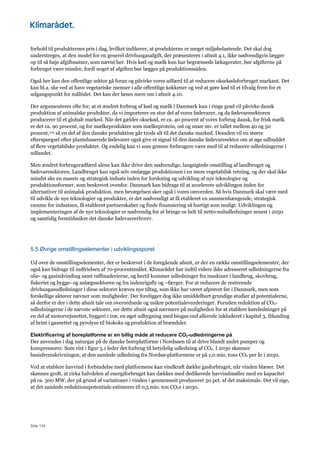 Side 134
forhold til produkternes pris i dag, hvilket indikerer, at produkterne er meget miljøbelastende. Det skal dog
understreges, at den model for en generel drivhusgasafgift, der præsenteres i afsnit 4.1, ikke nødvendigvis lægger
op til så høje afgiftssatser, som nævnt her. Hvis kød og mælk kun har begrænsede lækagerater, bør afgifterne på
forbruget være mindre, fordi noget af afgiften bør lægges på produktionssiden.
Også her kan den offentlige sektor gå foran og påvirke vores adfærd til at reducere oksekødsforbruget markant. Det
kan bl.a. ske ved at have vegetariske menuer i alle offentlige køkkener og ved at gøre kød til et tilvalg frem for et
udgangspunkt for måltidet. Det kan der læses mere om i afsnit 4.10.
Der argumenteres ofte for, at et ændret forbrug af kød og mælk i Danmark kun i ringe grad vil påvirke dansk
produktion af animalske produkter, da vi importerer en stor del af vores fødevarer, og da fødevaresektoren
producerer til et globalt marked. Når det gælder oksekød, er ca. 40 procent af vores forbrug dansk, for frisk mælk
er det ca. 90 procent, og for mælkeprodukter som mælkeprotein, ost og smør mv. er tallet mellem 40 og 50
procent,170 så en del af den danske produktion går trods alt til det danske marked. Desuden vil en større
efterspørgsel efter plantebaserede fødevarer også give et signal til den danske fødevaresektor om at øge udbuddet
af flere vegetabilske produkter. Og endelig kan vi som grønne forbrugere være med til at reducere udledningerne i
udlandet.
Men ændret forbrugeradfærd alene kan ikke drive den nødvendige, langsigtede omstilling af landbruget og
fødevaresektoren. Landbruget kan også selv omlægge produktionen i en mere vegetabilsk retning, og der skal ikke
mindst ske en massiv og strategisk indsats inden for forskning og udvikling af nye teknologier og
produktionsformer, som beskrevet ovenfor. Danmark kan bidrage til at accelerere udviklingen inden for
alternativer til animalsk produktion, men bevægelsen sker også i vores omverden. Så hvis Danmark skal være med
til udvikle de nye teknologier og produkter, er det nødvendigt at få etableret en sammenhængende, strategisk
ramme for indsatsen, få etableret partnerskaber og finde finansiering så hurtigt som muligt. Udviklingen og
implementeringen af de nye teknologier er nødvendig for at bringe os helt til netto-nuludledninger senest i 2050
og samtidig fremtidssikre det danske fødevareerhverv.
5.5 Øvrige omstillingselementer i udviklingssporet
Ud over de omstillingselementer, der er beskrevet i de foregående afsnit, er der en række omstillingselementer, der
også kan bidrage til indfrielsen af 70-procentsmålet. Klimarådet har indtil videre ikke adresseret udledningerne fra
olie- og gasindvinding samt raffinaderierne, og hertil kommer udledninger fra maskiner i landbrug, skovbrug,
fiskeriet og bygge- og anlægssektoren og fra indenrigsfly og –færger. For at reducere de resterende
drivhusgasudledninger i disse sektorer kræves nye tiltag, som ikke har været afprøvet før i Danmark, men som
forskellige aktører nævner som muligheder. Der foreligger dog ikke umiddelbart grundige studier af potentialerne,
så derfor er der i dette afsnit tale om overordnede og usikre potentialevurderinger. Foruden reduktion af CO2-
udledningerne i de nævnte sektorer, ser dette afsnit også nærmere på muligheden for at etablere køreledninger på
en del af motorvejsnettet, byggeri i træ, en øget udbygning med biogas end allerede inkluderet i kapitel 3, iblanding
af brint i gasnettet og pyrolyse til biokoks og produktion af brændsler.
Elektrificering af boreplatforme er en billig måde at reducere CO2-udledningerne på
Der anvendes i dag naturgas på de danske boreplatforme i Nordsøen til at drive blandt andet pumper og
kompressorer. Som vist i figur 5.1 leder det forbrug til betydelig udledning af CO2. I 2030 skønner
basisfremskrivningen, at den samlede udledning fra Nordsø-platformene er på 1,0 mio. tons CO2 per år i 2030.
Ved at etablere havvind i forbindelse med platformene kan vindkraft dække gasforbruget, når vinden blæser. Det
skønnes groft, at cirka halvdelen af energiforbruget kan dækkes med dedikerede havvindmøller med en kapacitet
på ca. 300 MW, der på grund af variationer i vinden i gennemsnit producerer 50 pct. af det maksimale. Det vil sige,
at det samlede reduktionspotentiale estimeres til 0,5 mio. ton CO2e i 2030.
 