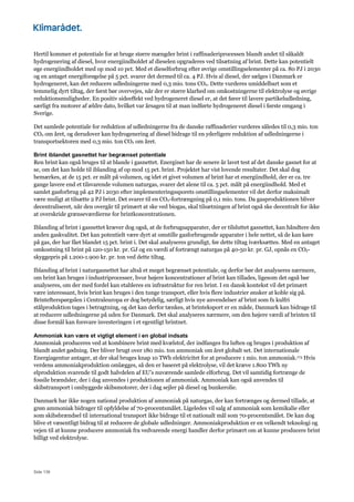 Side 136
Hertil kommer et potentiale for at bruge større mængder brint i raffinaderiprocessen blandt andet til såkaldt
hydrogenering af diesel, hvor energiindholdet af dieselen opgraderes ved tilsætning af brint. Dette kan potentielt
øge energiindholdet med op mod 10 pct. Med et dieselforbrug efter øvrige omstillingselementer på ca. 80 PJ i 2030
og en antaget energiforøgelse på 5 pct. svarer det dermed til ca. 4 PJ. Hvis al diesel, der sælges i Danmark er
hydrogeneret, kan det reducere udledningerne med 0,3 mio. tons CO2. Dette vurderes umiddelbart som et
temmelig dyrt tiltag, der først bør overvejes, når der er større klarhed om omkostningerne til elektrolyse og øvrige
reduktionsmuligheder. En positiv sideeffekt ved hydrogeneret diesel er, at det fører til lavere partikeludledning,
særligt fra motorer af ældre dato, hvilket var årsagen til at man indførte hydrogeneret diesel i første omgang i
Sverige.
Det samlede potentiale for reduktion af udledningerne fra de danske raffinaderier vurderes således til 0,3 mio. ton
CO2 om året, og derudover kan hydrogenering af diesel bidrage til en yderligere reduktion af udledningerne i
transportsektoren med 0,3 mio. ton CO2 om året.
Brint iblandet gasnettet har begrænset potentiale
Ren brint kan også bruges til at blande i gasnettet. Energinet har de senere år lavet test af det danske gasnet for at
se, om det kan holde til iblanding af op mod 15 pct. brint. Projektet har vist lovende resultater. Det skal dog
bemærkes, at de 15 pct. er målt på volumen, og idet et givet volumen af brint har et energiindhold, der er ca. tre
gange lavere end et tilsvarende volumen naturgas, svarer det alene til ca. 5 pct. målt på energiindhold. Med et
samlet gasforbrug på 42 PJ i 2030 efter implementeringssporets omstillingselementer vil det derfor maksimalt
være muligt at tilsætte 2 PJ brint. Det svarer til en CO2-fortrængning på 0,1 mio. tons. Da gasproduktionen bliver
decentraliseret, når den overgår til primært at ske ved biogas, skal tilsætningen af brint også ske decentralt for ikke
at overskride grænseværdierne for brintkoncentrationen.
Iblanding af brint i gasnettet kræver dog også, at de forbrugsapparater, der er tilsluttet gasnettet, kan håndtere den
anden gaskvalitet. Det kan potentielt være dyrt at omstille gasforbrugende apparater i hele nettet, så de kan køre
på gas, der har fået blandet 15 pct. brint i. Det skal analyseres grundigt, før dette tiltag iværksættes. Med en antaget
omkostning til brint på 120-150 kr. pr. GJ og en værdi af fortrængt naturgas på 40-50 kr. pr. GJ, opnås en CO2-
skyggepris på 1.200-1.900 kr. pr. ton ved dette tiltag.
Iblanding af brint i naturgasnettet har altså et meget begrænset potentiale, og derfor bør det analyseres nærmere,
om brint kan bruges i industriprocesser, hvor højere koncentrationer af brint kan tillades, ligesom det også bør
analyseres, om der med fordel kan etableres en infrastruktur for ren brint. I en dansk kontekst vil det primært
være interessant, hvis brint kan bruges i den tunge transport, eller hvis flere industrier ønsker at koble sig på.
Brintefterspørgslen i Centraleuropa er dog betydelig, særligt hvis nye anvendelser af brint som fx kulfri
stålproduktion tages i betragtning, og det kan derfor tænkes, at brinteksport er en måde, Danmark kan bidrage til
at reducere udledningerne på uden for Danmark. Det skal analyseres nærmere, om den højere værdi af brinten til
disse formål kan forsvare investeringen i et egentligt brintnet.
Ammoniak kan være et vigtigt element i en global indsats
Ammoniak produceres ved at kombinere brint med kvælstof, der indfanges fra luften og bruges i produktion af
blandt andet gødning. Der bliver brugt over 180 mio. ton ammoniak om året globalt set. Det internationale
Energiagentur antager, at der skal bruges knap 10 TWh elektricitet for at producere 1 mio. ton ammoniak.173 Hvis
verdens ammoniakproduktion omlægges, så den er baseret på elektrolyse, vil det kræve 1.800 TWh ny
elproduktion svarende til godt halvdelen af EU’s nuværende samlede elforbrug. Det vil samtidig fortrænge de
fossile brændsler, der i dag anvendes i produktionen af ammoniak. Ammoniak kan også anvendes til
skibstransport i ombyggede skibsmotorer, der i dag sejler på diesel og bunkerolie.
Danmark har ikke nogen national produktion af ammoniak på naturgas, der kan fortrænges og dermed tillade, at
grøn ammoniak bidrager til opfyldelse af 70-procentsmålet. Ligeledes vil salg af ammoniak som kemikalie eller
som skibsbrændsel til international transport ikke bidrage til et nationalt mål som 70-procentsmålet. De kan dog
blive et væsentligt bidrag til at reducere de globale udledninger. Ammoniakproduktion er en velkendt teknologi og
vejen til at kunne producere ammoniak fra vedvarende energi handler derfor primært om at kunne producere brint
billigt ved elektrolyse.
 