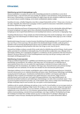 Side 137
Elektrificering og brint til indenrigsfærger og fly
Siemens konkluderer i en analyse fra 2016, at der er betydeligt potentiale for at elektrificere en stor del af
Danmarks færger.174 Og med tanke på de store prisfald, der sidenhen er sket på batterier, burde potentialet være
blevet større. Hertil kommer, at en generelt forhøjet CO2-afgift vil gøre det mere attraktivt at skifte bort fra diesel
og eventuelt reducere antallet af afgange, så de mindst værdiskabende sejladser undgås.
Scandlines forventer, at Rødby-Puttgarden-ruten bliver omlagt til batteridrift om få år.175 Denne rute er 18,5 km, og
der sejles i døgndrift. Den relativt korte og hyppige overfart er positivt for økonomien i batteridrift, da batterierne
dermed kan oplades flere gange om dagen.
Den største udfordring med hensyn til begrænsning af CO2-udledningerne fra den indenlandske skibstrafik ligger i
de danske hurtigfærger, der tegner sig for cirka en fjerdedel af brændstofforbruget i dansk færgedrift. Hvis
hurtigfærgerne skal overgå til batteridrift kræver det betydeligt bedre batterier, end hvad der er tilgængeligt i dag.
Trøndelag Fylkeskommune i Norge arbejder på at finde brintløsninger til de mindre hurtigfærger. Det er endnu for
tidligt at sige, hvad omkostningerne til sådanne færger vil være, men foreløbige studier peger på, at det er teknisk
muligt.176
Basisfremskrivningen forventer et næsten konstant dieselforbrug til indenrigsfærger på 6 PJ svarende til godt 0,4
mio. tons CO2 pr. år frem mod 2030. Når man skeler til de eksisterende færgers levetider, anslås det groft, at
halvdelen af det nuværende dieselforbrug kan fjernes med en ambitiøs indsats, enten gennem effektiviseringer
eller gennem omlægning til drift på batterier eller brint. Det vil sige 0,2 mio. tons CO2 per år.
Danmark kan forfølge en indsats svarende til den norske inden for elektrificering og brint til færger. Og det samme
gælder potentialet for at elektrificere indenrigsflyvning. Hvorvidt det bliver muligt inden 2030, afhænger af den
teknologiske udvikling. Der er langsigtede perspektiver i at udvikle fly, der flyver på batterier eller brint til kortere
distancer. Så selvom eldrevne fly er et dyrt omstillingselement mod 2030, kan det give mening at støtte med et
teknologisk udviklingsperspektiv for øje.
Elektrificering af motorvejsnettet
Sverige og Tyskland eksperimenterer i øjeblikket med elektrificering af enkelte vejstrækninger. Både i form af
køreledninger og strømskinner, der etableres i eller langs vejen. For at få økonomi i en elektrificering af
motorvejsnettet kræver det, at en stor andel af de tunge køretøjer er indrettet til at kunne trække strøm fra
køreledninger eller den strømskinne, der etableres i eller langs vejen. Danmark kan kun satse på denne løsning i
samarbejde med vores nabolande, hvis det skal være attraktivt for den internationale godstransport.
Teknologien indebærer ud over tekniske vanskeligheder også en række lovgivningsmæssige barrierer i forhold til,
hvem der må eje og drive en evt. elektrisk infrastruktur på statens vejnet. Hertil kommer udfordringer med folkelig
accept på grund af visuelle gener. I kombination med batteridrevne lastbiler er det dog kun nødvendigt at
elektrificere dele af vejnettet, hvor køretøjerne kan oplade batterierne, mens de kører. Ifølge Concito er
elektrificering det mest lovende spor, hvad angår drivhusgasreduktioner i den tunge lastbiltransport, når
batteridrevne lastbiler kombineres med etableringen af køreledninger over dele af det overordnede vejnet.177 Over
50 procent af godset transporteres på under 2 pct. af det samlede vejnet, så det er muligt at have køreledninger på
udvalgte strækninger langs de mest anvendte veje, som typisk er motorvejsstrækninger.
Lastbilerne står for samlede udledninger på omkring 1,6 mio. ton CO2, hvoraf lastbiler over 40 ton tegner sig for ca.
60 procent af de samlede udledninger ifølge Concito. Det vil sige ca. 1 mio. tons om året. Antages det meget groft,
at en femtedel af de tunge lastbiler over 40 ton indrettes, så de kan køre ved brug af kørestrøm, vil det føre til en
reduktion på 0,2 mio. tons CO2 pr. år. For at komme i gang med denne udvikling, kunne et første skridt være at
etablere en prøvestrækning, svarende til de prøvestrækninger, som i dag er etableret i Nordtyskland og Sverige.
Det vil bidrage til at koble disse områder sammen og være en mulig vejviser for yderligere udbygninger og
samarbejder i resten af Europa. Samtidig skal ejerforhold og ansvaret for en samlet infrastruktur afklares.
 