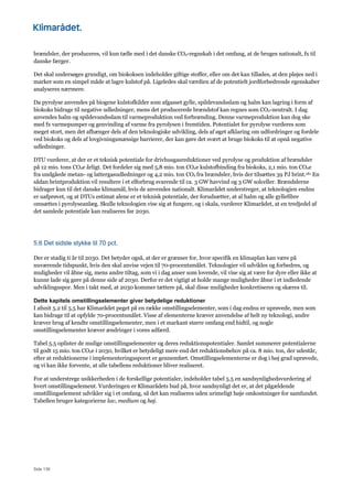 Side 139
brændsler, der produceres, vil kun tælle med i det danske CO2-regnskab i det omfang, at de bruges nationalt, fx til
danske færger.
Det skal undersøges grundigt, om biokoksen indeholder giftige stoffer, eller om det kan tillades, at den pløjes ned i
marker som en simpel måde at lagre kulstof på. Ligeledes skal værdien af de potentielt jordforbedrende egenskaber
analyseres nærmere.
Da pyrolyse anvendes på biogene kulstofkilder som afgasset gylle, spildevandsslam og halm kan lagring i form af
biokoks bidrage til negative udledninger, mens det producerede brændstof kan regnes som CO2-neutralt. I dag
anvendes halm og spildevandsslam til varmeproduktion ved forbrænding. Denne varmeproduktion kan dog ske
med fx varmepumper og genvinding af varme fra pyrolysen i fremtiden. Potentialet for pyrolyse vurderes som
meget stort, men det afhænger dels af den teknologiske udvikling, dels af øget afklaring om udfordringer og fordele
ved biokoks og dels af lovgivningsmæssige barrierer, der kan gøre det svært at bruge biokoks til at opnå negative
udledninger.
DTU vurderer, at der er et teknisk potentiale for drivhusgasreduktioner ved pyrolyse og produktion af brændsler
på 12 mio. tons CO2e årligt. Det fordeler sig med 5,8 mio. ton CO2e kulstofbinding fra biokoks, 2,1 mio. ton CO2e
fra undgåede metan- og lattergasudledninger og 4,2 mio. ton CO2 fra brændsler, hvis der tilsættes 39 PJ brint.181 En
sådan brintproduktion vil resultere i et elforbrug svarende til ca. 3 GW havvind og 3 GW solceller. Brændslerne
bidrager kun til det danske klimamål, hvis de anvendes nationalt. Klimarådet understreger, at teknologien endnu
er uafprøvet, og at DTUs estimat alene er et teknisk potentiale, der forudsætter, at al halm og alle gyllefibre
omsættes i pyrolyseanlæg. Skulle teknologien vise sig at fungere, og i skala, vurderer Klimarådet, at en tredjedel af
det samlede potentiale kan realiseres før 2030.
5.6 Det sidste stykke til 70 pct.
Der er stadig ti år til 2030. Det betyder også, at der er grænser for, hvor specifik en klimaplan kan være på
nuværende tidspunkt, hvis den skal anvise vejen til 70-procentsmålet. Teknologier vil udvikles og forbedres, og
muligheder vil åbne sig, mens andre tiltag, som vi i dag anser som lovende, vil vise sig at være for dyre eller ikke at
kunne lade sig gøre på denne side af 2030. Derfor er det vigtigt at holde mange muligheder åbne i et indledende
udviklingsspor. Men i takt med, at 2030 kommer tættere på, skal disse muligheder konkretiseres og skæres til.
Dette kapitels omstillingselementer giver betydelige reduktioner
I afsnit 5.2 til 5.5 har Klimarådet peget på en række omstillingselementer, som i dag endnu er uprøvede, men som
kan bidrage til at opfylde 70-procentsmålet. Visse af elementerne kræver anvendelse af helt ny teknologi, andre
kræver brug af kendte omstillingselementer, men i et markant større omfang end hidtil, og nogle
omstillingselementer kræver ændringer i vores adfærd.
Tabel 5.5 oplister de mulige omstillingselementer og deres reduktionspotentialer. Samlet summerer potentialerne
til godt 15 mio. ton CO2e i 2030, hvilket er betydeligt mere end det reduktionsbehov på ca. 8 mio. ton, der udestår,
efter at reduktionerne i implementeringssporet er gennemført. Omstillingselementerne er dog i høj grad uprøvede,
og vi kan ikke forvente, at alle tabellens reduktioner bliver realiseret.
For at understrege usikkerheden i de forskellige potentialer, indeholder tabel 5.5 en sandsynlighedsvurdering af
hvert omstillingselement. Vurderingen er Klimarådets bud på, hvor sandsynligt det er, at det pågældende
omstillingselement udvikler sig i et omfang, så det kan realiseres uden urimeligt høje omkostninger for samfundet.
Tabellen bruger kategorierne lav, medium og høj.
 