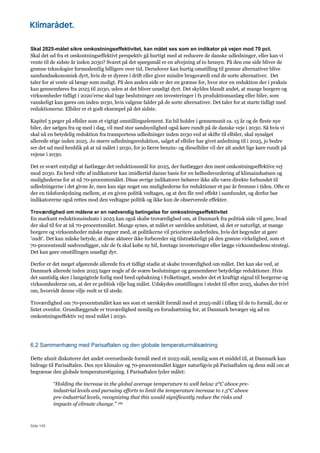 Side 145
Skal 2025-målet sikre omkostningseffektivitet, kan målet ses som en indikator på vejen mod 70 pct.
Skal det ud fra et omkostningseffektivt perspektiv gå hurtigt med at reducere de danske udledninger, eller kan vi
vente til de sidste år inden 2030? Svaret på det spørgsmål er en afvejning af to hensyn. På den ene side bliver de
grønne teknologier formodentlig billigere over tid. Derudover kan hurtig omstilling til grønne alternativer blive
samfundsøkonomisk dyrt, hvis de er dyrere i drift eller giver mindre brugsværdi end de sorte alternativer. Det
taler for at vente så længe som muligt. På den anden side er der en grænse for, hvor stor en reduktion der i praksis
kan gennemføres fra 2025 til 2030, uden at det bliver unødigt dyrt. Det skyldes blandt andet, at mange borgere og
virksomheder tidligt i 2020’erne skal tage beslutninger om investeringer i fx produktionsanlæg eller biler, som
vanskeligt kan gøres om inden 2030, hvis valgene falder på de sorte alternativer. Det taler for at starte tidligt med
reduktionerne. Elbiler er et godt eksempel på det sidste.
Kapitel 3 peger på elbiler som et vigtigt omstillingselement. En bil holder i gennemsnit ca. 15 år og de fleste nye
biler, der sælges fra og med i dag, vil med stor sandsynlighed også køre rundt på de danske veje i 2030. Så hvis vi
skal nå en betydelig reduktion fra transportens udledninger inden 2030 ved at skifte til elbiler, skal nysalget
allerede stige inden 2025. Jo større udledningsreduktion, salget af elbiler har givet anledning til i 2025, jo bedre
ser det ud med henblik på at nå målet i 2030, for jo færre benzin- og dieselbiler vil der alt andet lige køre rundt på
vejene i 2030.
Det er svært entydigt at fastlægge det reduktionsmål for 2025, der fastlægger den mest omkostningseffektive vej
mod 2030. En bred vifte af indikatorer kan imidlertid danne basis for en helhedsvurdering af klimaindsatsen og
mulighederne for at nå 70-procentsmålet. Disse øvrige indikatorer behøver ikke alle være direkte forbundet til
udledningerne i det givne år, men kan sige noget om mulighederne for reduktioner et par år fremme i tiden. Ofte er
der en tidsforskydning mellem, at en given politik vedtages, og at den får reel effekt i samfundet, og derfor bør
indikatorerne også rettes mod den vedtagne politik og ikke kun de observerede effekter.
Troværdighed om målene er en nødvendig betingelse for omkostningseffektivitet
En markant reduktionsindsats i 2025 kan også skabe troværdighed om, at Danmark fra politisk side vil gøre, hvad
der skal til for at nå 70-procentsmålet. Mange synes, at målet er særdeles ambitiøst, så det er naturligt, at mange
borgere og virksomheder måske regner med, at politikerne vil prioritere anderledes, hvis det begynder at gøre
’ondt’. Det kan måske betyde, at disse aktører ikke forbereder sig tilstrækkeligt på den grønne virkelighed, som et
70-procentsmål nødvendiggør, når de fx skal købe ny bil, foretage investeringer eller lægge virksomhedens strategi.
Det kan gøre omstillingen unødigt dyr.
Derfor er det meget afgørende allerede fra et tidligt stadie at skabe troværdighed om målet. Det kan ske ved, at
Danmark allerede inden 2025 tager nogle af de svære beslutninger og gennemfører betydelige reduktioner. Hvis
det samtidig sker i langsigtede forlig med bred opbakning i Folketinget, sender det et kraftigt signal til borgerne og
virksomhederne om, at der er politisk vilje bag målet. Udskydes omstillingen i stedet til efter 2025, skabes der tvivl
om, hvorvidt denne vilje reelt er til stede.
Troværdighed om 70-procentsmålet kan ses som et særskilt formål med et 2025-mål i tillæg til de to formål, der er
listet ovenfor. Grundlæggende er troværdighed nemlig en forudsætning for, at Danmark bevæger sig ad en
omkostningseffektiv vej mod målet i 2030.
6.2 Sammenhæng med Parisaftalen og den globale temperaturmålsætning
Dette afsnit diskuterer det andet overordnede formål med et 2025-mål, nemlig som et middel til, at Danmark kan
bidrage til Parisaftalen. Den nye klimalov og 70-procentsmålet kigger naturligvis på Parisaftalen og dens mål om at
begrænse den globale temperaturstigning. I Parisaftalen lyder målet:
“Holding the increase in the global average temperature to well below 2°C above pre-
industrial levels and pursuing efforts to limit the temperature increase to 1.5°C above
pre-industrial levels, recognizing that this would significantly reduce the risks and
impacts of climate change.” 182
 