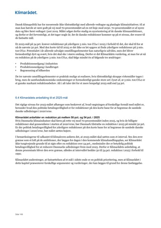 Side 149
Dansk klimapolitik har for nuværende ikke tilstrækkeligt med allerede vedtagne og planlagte klimainitiativer, til at
man kan hævde at være godt på vej mod 70-procentsmålet ad en ret linje mod 2030. 70-procentsmålet er af nyere
dato og blev først vedtaget i juni 2019. Målet udgør derfor stadig en nyorientering af de danske klimaambitioner,
og derfor er det forventeligt, at det tager nogle år, før de danske reduktioner kommer op på et niveau, der svarer til
de fastsatte mål.
Et 2025-mål på 54 pct. kræver reduktioner på yderligere 3 mio. ton CO2e i 2025 i forhold til det, der skal til for at
nå de nævnte 50 pct. Med den korte tid til 2025 er det ikke en let opgave at finde yderligere reduktioner på 3 mio.
ton CO2e. Potentialet i de allerede udvalgte omstillingselementer kan naturligvis udvides, men det bliver
formodentligt dyrt og svært, hvis det skal ske i større omfang. Derfor er det Klimarådets vurdering, at man for at nå
en reduktion på de yderligere 3 mio. ton CO2e, skal følge mindst én af følgende tre ændringer:
• Produktionsnedgang i industrien
• Produktionsnedgang i landbruget
• Begrænsning af bilkørslen
De tre nævnte omstillingselementer er praktisk mulige at realisere, hvis tilstrækkeligt skrappe virkemidler tages i
brug, men de samfundsøkonomiske omkostninger er formodentligt ganske store set i lyset af, at 3 mio. ton CO2e er
et ganske markant reduktionsbehov. Alt i alt taler det for et mere lempeligt 2025-mål end 54 pct.
6.4 Klimarådets anbefaling til et 2025-mål
Det rigtige niveau for 2025-målet afhænger som beskrevet af, hvad vægtningen af forskellige formål med målet er,
herunder hvad den politiske betalingsvillighed er for reduktioner på den korte bane for at begrænse de samlede
danske udledninger i 2020’erne.
Klimarådet anbefaler en reduktion på mellem 50 pct. og 54 pct. i 2025
Hvis Danmarks klimaindsatser skal føres på rette vej mod 70-procentsmålet inden 2025, og hvis de billigste
reduktioner skal gennemføres i starten af 2020’erne, bør Danmark tilstræbe en reduktion i 2025 på mindst 50 pct.
Er der politisk betalingsvillighed for yderligere reduktioner på den korte bane for at begrænse de samlede danske
udledninger i 2020’erne, bør målet sættes højere.
I bemærkningerne til udkastet til klimaloven anføres det, at 2025-målet skal sættes som et interval. Ses den øvre
grænse som et loft på de ambitioner, der lægges for dagen i den kommende klimahandlingsplan, ser Klimarådet
ikke tungtvejende grunde til at sigte efter en reduktion over 54 pct., medmindre der er betydelig politisk
betalingsvillighed for at reducere Danmarks udledninger frem mod 2025. Derfor er Klimarådets anbefaling, at
denne procentsats bliver den øvre grænse, således at intervallet hedder 50 til 54 pct. reduktion i 2025 i forhold til
1990.
Klimarådet understreger, at fastsættelsen af et mål i sidste ende er en politisk prioritering, men at Klimarådet i
dette kapitel præsenterer forskellige argumenter og vurderinger, der kan lægges til grund for denne fastlæggelse.
 