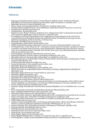 Side 150
Referencer
1 Regeringen (Socialdemokratiet), Venstre, Dansk Folkeparti, Radikale Venstre, Socialistisk Folkeparti,
Enhedslisten, Det Konservative Folkeparti og Alternativet, Aftale om klimalov, 6. december 2019.
2 Klimarådet, Rammer for dansk klimapolitik, 2019.
3 Klima-, Energi- og Forsyningsministeriet, Forslag til Lov om klima, januar 2020.
4 Socialdemokratiet, Radikale Venstre, SF og Enhedslisten, Retfærdig retning for Danmark, 25. juni 2019.
5 Energistyrelsen, Basisfremskrivning 2019.
6 Energistyrelsen, Energistatistik 2018.
7 Mogens H. Greve, Birger F. Pedersen og Mette B. Greve, Redegørelse for fejl i arealangivelse af organiske
jorde, Institut for Agroøkologi, Aarhus Universitet, 3. september 2019.
8 Lars Elsgaard, Poul Erik Lærke og Mogens Greve, Oplysning om kortgrundlag for jorde med 6 til 12%
organisk kulstof samt klimaeffekt ved justering af tilskudsordning til udtagning af organogene jorder,
Institut for Agroøkologi, Aarhus Universitet, 27. februar 2019.
9 Klimarådet, Omstilling frem mod 2030, 2017.
10 Ea Energianalyse, Klima-KPI for Dansk Industri, 2019.
11 CEPOS, Samfundsøkonomiske omkostninger ved 60 pct. og 70 pct. drivhusgasreduktion i 2030, 2019.
12 EU Kommissionen, A Clean Planet for all – A European strategic long-term vision for a prosperous, modern,
competitive and climate neutral economy, 2018; Energistyrelsen, Energiscenarier frem mod 2020, 2035 og
2050, 2014; Ingeniørforeningen i Danmark, IDA’s Energy Vision 2050, 2015; Klimakommissionen, Danmark
uden olie, gas og kul i 2050, 2010.
13 EA Energianalyse, Roadmap for elektrificering i Danmark, 2020.
14 Katherine Richardson: Hvordan skaber vi bæredygtig udvikling for alle?, 2020.
15 Klimarådet, Status for Danmarks klimamålsætninger og -forpligtelser 2018, 2018.
16 Peter Birch Sørensen og Frederik Silbye, National Climate Policies and the European Trading System, Nordic
Economic Policy Review, 2019.
17 De Økonomiske Råd, Økonomi og Miljø 2019, 2019.
18 Europa-Kommissionen, Den europæiske grønne aftale, 2019.
19 Klimarådet, Regulering af flysektoren, 2019.
20 Klimarådet, Biomassens betydning for grøn omstilling, 2019.
21 NIRAS, Potentialer og samfundsøkonomiske omkostninger ved biogas, Baggrundsnotat udarbejdet for
Klimarådet, 2019.
22 Klimarådet, Baggrundsnotat om transportsektoren, marts 2020.
23 Klimarådet, Afgifter der forandrer, 2016.
24 Danmarks Statistik, Statistikbanken BIL10, 2020.
25 Klimarådet, Flere elbiler på de danske veje, 2018.
26 Bloomberg New Energy Finance, Electric Vehicle Outlook 2019.
27 CE Delft, Van use in Europe and their environmental impact, 2017 EA Energianalyse, Klima-KPI for Dansk
Industri Muligheder og omkostninger ved drivhusgasreduktionstiltag frem mod 2030, september 2019.
28 Concito, Dekarbonisering af vejgodstransport, 2020.
29 Mercedes, Oplæg ved konferencen: Mercedes Benz og Dansk Elbilalliance: Nu er el-lastbilerne her 11.12.2019,
2019.
30 Movia, Præsentation: Temamøde med Københavns Kommunes Økonomiudvalg, 2018.
31 Ruter, Utslippsfri kollektivtransport i Oslo og Akershus, 2018.
32 Klimarådet, Baggrundsnotat om jordbrugssektoren, marts 2020.
33 Aarhus Universitet, Institut for Agroøkologi, Redegørelse for fejl i arealangivelse af organiske jorde, 3/9 2019.
34 Aarhus Universitet, DCA, Virkemidler til reduktion af klimagasser i landbruget, 2018.
35 Dubgaard og Ståhl, Omkostninger ved virkemidler til reduktion af landbrugets drivhusgasser, 2018.
36 DØRS, Miljø og økonomi 2014, 2014.
37 Analyse af omkostningseffektiviteten ved drivhusgasreducerende tiltag i relation til landbruget. Institut for
Fødevare- og Ressourceøkonomi, Københavns Universitet. IFRO Rapport, Nr. 221, 2014.
38 Aarhus Universitet, DCA, Virkemidler til reduktion af klimagasser i landbruget, september 2018.
39 Danmarks Statistik, Statistikbanken BOL102, 2020.
40 Drivkraft Danmark, Energistatistik 2019, 2019.
41 Dansk Fjernvarme, Grøn varme til 500.000 boliger, 2019.
42 Dansk Energi, Varme Outlook 2018, 2018.
43 Dansk Byggeri, Byggeriets Energianalyse 2019.
44 Statens Byggeforskningsinstitut, workshop om energirenovering, Gate 21, september 2019.
45 EA Energianalyse, Analyse af det samfundsøkonomiske potentiale for energibesparelser, oktober 2019.
 