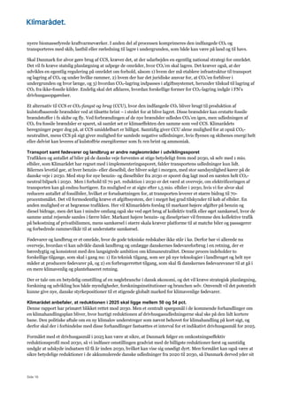 Side 16
nyere biomassefyrede kraftvarmeværker. I anden del af processen komprimeres den indfangede CO2 og
transporteres med skib, lastbil eller rørledning til lagre i undergrunden, som både kan være på land og til havs.
Skal Danmark for alvor gøre brug af CCS, kræver det, at der udarbejdes en egentlig national strategi for området.
Det vil fx kræve statslig planlægning at udpege de områder, hvor CO2’en skal lagres. Det kræver også, at der
udvikles en egentlig regulering på området om forhold, såsom 1) hvem der må etablere infrastruktur til transport
og lagring af CO2 og under hvilke rammer, 2) hvem der har det juridiske ansvar for, at CO2’en forbliver i
undergrunden og hvor længe, og 3) hvordan CO2-lagring indpasses i afgiftssystemet, herunder tilskud til lagring af
CO2 fra ikke-fossile kilder. Endelig skal det afklares, hvordan forskellige former for CO2-lagring indgår i FN’s
drivhusgasopgørelser.
Et alternativ til CCS er CO2-fangst og brug (CCU), hvor den indfangede CO2 bliver brugt til produktion af
kulstofbaserede brændsler ved at tilsætte brint – i stedet for at blive lagret. Disse brændsler kan erstatte fossile
brændstoffer i fx skibe og fly. Ved forbrændingen af de nye brændsler udledes CO2’en igen, men udledningen af
CO2 fra fossile brændsler er sparet, så samlet set er klimaeffekten den samme som ved CCS. Klimarådets
beregninger peger dog på, at CCS umiddelbart er billigst. Samtidig giver CCU alene mulighed for at opnå CO2-
neutralitet, mens CCS på sigt giver mulighed for samlede negative udledninger, hvis flyenes og skibenes energi helt
eller delvist kan leveres af kulstoffrie energiformer som fx ren brint og ammoniak.
Transport samt fødevarer og landbrug er andre nøgleområder i udviklingssporet
Trafikken og antallet af biler på de danske veje forventes at stige betydeligt frem mod 2030, så selv med 1 mio.
elbiler, som Klimarådet har regnet med i implementeringssporet, falder transportens udledninger kun lidt.
Bilernes levetid gør, at hver benzin- eller dieselbil, der bliver solgt i morgen, med stor sandsynlighed kører på de
danske veje i 2030. Med stop for nye benzin- og dieselbiler fra 2030 er sporet dog lagt mod en næsten helt CO2-
neutral bilpark i 2050. Men i forhold til 70 pct. reduktion i 2030 er det værd at overveje, om elektrificeringen af
transporten kan gå endnu hurtigere. En mulighed er at sigte efter 1,5 mio. elbiler i 2030, hvis vi for alvor skal
reducere antallet af fossilbiler, hvilket er forudsætningen for, at transporten leverer et større bidrag til 70-
procentsmålet. Det vil formodentlig kræve et afgiftssystem, der i meget høj grad tilskynder til køb af elbiler. En
anden mulighed er at begrænse trafikken. Her vil Klimarådets forslag til markant højere afgifter på benzin og
diesel bidrage, men det kan i mindre omfang også ske ved øget brug af kollektiv trafik eller øget samkørsel, hvor de
samme antal rejsende samles i færre biler. Markant højere benzin- og dieselpriser vil fremme den kollektive trafik
på bekostning af privatbilismen, mens samkørsel i større skala kræver platforme til at matche biler og passagerer
og forbedrede rammevilkår til at understøtte samkørsel.
Fødevarer og landbrug er et område, hvor de gode tekniske redskaber ikke står i kø. Derfor bør vi allerede nu
overveje, hvordan vi kan udvikle dansk landbrug og omlægge danskernes fødevareforbrug i en retning, der er
bæredygtig og konsistent med den langsigtede ambition om klimaneutralitet. Denne proces indeholder to
forskellige tilgange, som skal i gang nu: 1) En teknisk tilgang, som ser på nye teknologier i landbruget og helt nye
måder at producere fødevarer på, og 2) en forbrugerrettet tilgang, som skal få danskernes fødevarevaner til at gå i
en mere klimavenlig og plantebaseret retning.
Der er tale om en betydelig omstilling af en nøglebranche i dansk økonomi, og det vil kræve strategisk planlægning,
forskning og udvikling hos både myndigheder, forskningsinstitutioner og branchen selv. Omvendt vil det potentielt
kunne give nye, danske styrkepositioner til et stigende globalt marked for klimavenlige fødevarer.
Klimarådet anbefaler, at reduktionen i 2025 skal ligge mellem 50 og 54 pct.
Denne rapport har primært blikket rettet mod 2030. Men et centralt spørgsmål i de kommende forhandlinger om
en klimahandlingsplan bliver, hvor hurtigt reduktionen af drivhusgasudledningerne skal ske på den lidt kortere
bane. Den politiske aftale om en ny klimalov understreger som nævnt behovet for klimahandling på kort sigt, og
derfor skal der i forbindelse med disse forhandlinger fastsættes et interval for et indikativt drivhusgasmål for 2025.
Formålet med et drivhusgasmål i 2025 kan være at sikre, at Danmark følger en omkostningseffektiv
reduktionsprofil mod 2030, så vi indfaser omstillingen gradvist med de billigste reduktioner først og samtidig
undgår at udskyde indsatsen til få år inden 2030, hvilket kan vise sig unødigt dyrt. Men formålet kan også være at
sikre betydelige reduktioner i de akkumulerede danske udledninger fra 2020 til 2030, så Danmark derved yder sit
 