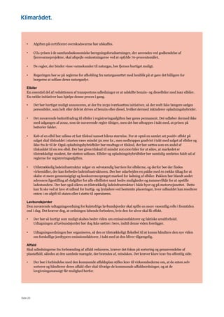 Side 20
• Afgiften på certificeret overskudsvarme bør afskaffes.
• CO2-prisen i de samfundsøkonomiske beregningsforudsætninger, der anvendes ved godkendelse af
fjernvarmeprojekter, skal afspejle omkostningerne ved at opfylde 70-procentsmålet.
• De regler, der binder visse varmekunder til naturgas, bør fjernes hurtigst muligt.
• Regeringen bør se på reglerne for afkobling fra naturgasnettet med henblik på at gøre det billigere for
borgerne at udfase deres naturgasfyr.
Elbiler
En essentiel del af reduktionen af transportens udledninger er at udskifte benzin- og dieselbiler med især elbiler.
En række initiativer kan hjælpe denne proces i gang.
• Det bør hurtigst muligt annonceres, at der fra 2030 iværksættes initiativer, så der reelt ikke længere sælges
personbiler, som helt eller delvist drives af benzin eller diesel, hvilket dermed inkluderer opladningshybrider.
• Det nuværende batterifradrag til elbiler i registreringsafgiften bør gøres permanent. Det udløber dermed ikke
med udgangen af 2022, som de nuværende regler tilsiger, men det bør aftrappes i takt med, at prisen på
batterier falder.
• Køb af en elbil bør udløse et fast tilskud uanset bilens størrelse. For at opnå en samlet set positiv effekt på
salget skal tilskuddet i starten være mindst 50.000 kr., men nedtrappes gradvist i takt med salget af elbiler og
ikke fra år til år. Også opladningshybridbiler bør modtage et tilskud, der bør sættes som en andel af
tilskuddet til en ren elbil. Der bør gives tilskud til mindst 100.000 biler for at sikre, at markedet er
tilstrækkeligt modent, før støtten udfases. Elbiler og opladningshybridbiler bør samtidig omfattes fuldt ud af
reglerne for registreringsafgiften.
• Utilstrækkelig ladeinfrastruktur udgør en selvstændig barriere for elbilerne, og derfor bør der findes
virkemidler, der kan forbedre ladeinfrastrukturen. Der bør udarbejdes en pakke med en række tiltag for at
skabe et mere gennemsigtigt og konkurrencepræget marked for ladning af elbiler. Pakken bør blandt andet
adressere ligestilling af elafgifter for alle elbillister samt bedre muligheder og rammevilkår for at opstille
ladestandere. Der bør også sikres en tilstrækkelig ladeinfrastruktur i både byer og på motorvejsnettet. Dette
kan fx ske ved at lave et udbud for hurtig- og lynladere ved bestemte placeringer, hvor udbuddet kan resultere
enten i en afgift til staten eller i støtte til operatøren.
Lavbundsjorder
Den nuværende udtagningsordning for kulstofrige lavbundsjorder skal spille en mere væsentlig rolle i fremtiden
end i dag. Det kræver dog, at ordningen løbende forbedres, hvis den for alvor skal få effekt.
• Der bør så hurtigt som muligt skabes bedre viden om emissionsfaktorer og faktiske arealforhold.
Udtagningen af lavbundsjorder bør dog ikke sættes i bero, indtil denne viden foreligger.
• Udtagningsordningen bør organiseres, så den er tilstrækkeligt fleksibel til at kunne håndtere den nye viden
om forskellige jordtypers emissionsfaktorer, i takt med at den bliver tilgængelig.
Affald
Skal udledningerne fra forbrænding af affald reduceres, kræver det fokus på sortering og genanvendelse af
plastaffald, således at den samlede mængde, der brændes af, mindskes. Det kræver klare krav fra offentlig side.
• Der bør i forbindelse med den kommende affaldsplan stilles krav til virksomhederne om, at de enten selv
sorterer og håndterer deres affald eller skal tilvælge de kommunale affaldsordninger, og at de
lovgivningsmæssigt får mulighed herfor.
 