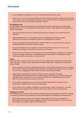 Side 21
• Der bør udarbejdes ny regulering, der sikrer, at plastemballage reelt kan genanvendes.
• Det bør overvejes, om den ikke-genanvendelige andel af den udsorterede plast kan oplagres i Danmark, indtil
det kan sikres, at plasten kan behandles forsvarligt. Dermed mindskes risikoen for, at plasten bliver brændt af
uden CCS eller ender på ukontrollerede lossepladser i udlandet.
Energieffektivisering
En samfundsøkonomisk fornuftig og balanceret omstilling til vedvarende energi kræver, at der gennemføres
energibesparelser, hvor det er samfundsøkonomisk fornuftigt. Det kræver i nogle tilfælde bedre tilskyndelser og
ændrede rammevilkår.
• Industriens energispareordning, den såkaldte aftaleordning, bør genindføres med særligt fokus på CO2-
besparelser.
• Bygningsreglementets krav om energieffektivisering ved ombygninger bør håndhæves gennem
stikprøvekontrol kombineret med bøde eller påbud, hvis reglementet ikke overholdes.
• Der bør ydes hjælp til optimering af bygningers tekniske installationer fx gennem bedre information om
energisparepotentialerne og tilbud om gratis energitjek.
• Finansieringsløsninger gennem energiservice-virksomheder (ESCO) bør fremmes fx ved at give mere
vejledning om ordningen med eksempler fra konkrete cases i Danmark.
• Der bør stilles krav til energirenovering af kommunale og regionale bygninger. Samtidig bør det undersøges,
om man kan undtage investeringer i energieffektivisering og bedre indeklima fra anlægsloftet, hvis disse
investeringer betaler sig hjem inden for en given periode.
Biogas
Biogas skal spille en prominent rolle frem mod 2030 for at sikre udfasningen af naturgas. Biogas får betydelig
støtte i dag, og det er vigtigt, at denne støtte indrettes hensigtsmæssigt, så den samlede grønne omstilling ikke
fordyres unødigt.
• Der bør igangsættes et eller flere udbud af biogasproduktion, så den samlede produktion stiger til omkring 35
PJ i 2025. Hvor meget ekstra biogasproduktion, der konkret skal udbydes, kan fastsættes, når der er klarhed
over, hvor stor en udbygning, der bliver realiseret med de nuværende støtteordninger.
• Støtteordningen til elproduktion med brug af biogas bør ændres, så den giver de korrekte
samfundsøkonomiske incitamenter til kun at anvende biogas til elproduktion, når vinden ikke blæser, eller
solen ikke skinner. Dette kan være i form af et reduceret tilskud oven i markedsprisen på el svarende til
støtten til ny, anden vedvarende energi, som fx havvind.
• Der bør snarest muligt indføres krav om at reducere udslip fra biogasanlæg til et minimum, og kun
biogasanlæg, der opfylder kravene, bør kunne modtage støtte.
• Der bør udføres præcise målinger af udslippene fra biogasanlæggene, således at lækageraten i Danmarks
officielle emissionsopgørelser til EU og FN kan ændres baseret på denne konkrete dokumentation.
Offentlige beslutninger
Den offentlige sektor er den største aktør i Danmark og kan vise vejen på klimaområdet ved at gå foran. Samtidig
er det langt fra altid sikret i dag, at klimahensyn tænkes tilstrækkeligt ind i de offentlige beslutningsprocesser.
• Alle danske kommuner og regioner bør udarbejde klimastrategier, der giver klare retningslinjer for
klimavenlige valg i fx kantiner, transport, byggeri og indkøb. Strategierne bør følges op af monitorering, så
det er tydeligt, om strategierne følges og målsætningerne nås.
 