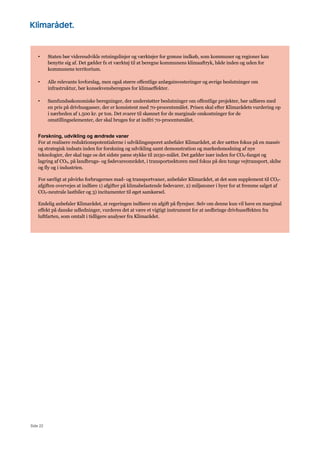 Side 22
• Staten bør videreudvikle retningslinjer og værktøjer for grønne indkøb, som kommuner og regioner kan
benytte sig af. Det gælder fx et værktøj til at beregne kommunens klimaaftryk, både inden og uden for
kommunens territorium.
• Alle relevante lovforslag, men også større offentlige anlægsinvesteringer og øvrige beslutninger om
infrastruktur, bør konsekvensberegnes for klimaeffekter.
• Samfundsøkonomiske beregninger, der understøtter beslutninger om offentlige projekter, bør udføres med
en pris på drivhusgasser, der er konsistent med 70-procentsmålet. Prisen skal efter Klimarådets vurdering op
i nærheden af 1.500 kr. pr ton. Det svarer til skønnet for de marginale omkostninger for de
omstillingselementer, der skal bruges for at indfri 70-procentsmålet.
Forskning, udvikling og ændrede vaner
For at realisere reduktionspotentialerne i udviklingssporet anbefaler Klimarådet, at der sættes fokus på en massiv
og strategisk indsats inden for forskning og udvikling samt demonstration og markedsmodning af nye
teknologier, der skal tage os det sidste pæne stykke til 2030-målet. Det gælder især inden for CO2-fangst og
lagring af CO2, på landbrugs- og fødevareområdet, i transportsektoren med fokus på den tunge vejtransport, skibe
og fly og i industrien.
For særligt at påvirke forbrugernes mad- og transportvaner, anbefaler Klimarådet, at det som supplement til CO2-
afgiften overvejes at indføre 1) afgifter på klimabelastende fødevarer, 2) miljøzoner i byer for at fremme salget af
CO2-neutrale lastbiler og 3) incitamenter til øget samkørsel.
Endelig anbefaler Klimarådet, at regeringen indfører en afgift på flyrejser. Selv om denne kun vil have en marginal
effekt på danske udledninger, vurderes det at være et vigtigt instrument for at nedbringe drivhuseffekten fra
luftfarten, som omtalt i tidligere analyser fra Klimarådet.
 