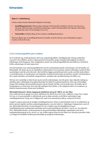 Side 29
Boks 2.1: Ordforklaring
I denne analyse benytter Klimarådet følgende terminologi:
• Omstillingselementer: Klimavenlige ændringer af forbrug eller produktion. Der kan være tale om ny
teknologi, effektiviseringer, produktionsomlægninger, ændret forbrugeradfærd eller lignende. Klimarådet
introducerede ordet i sin hovedrapport fra 2017.9
• Virkemidler: Politiske tiltag, der kan realisere omstillingselementerne.
Man kan således sige, at omstillingselementerne fortæller, hvad der skal ske, mens virkemidlerne angiver,
hvordan vi får det til at ske.
2.2 En omkostningseffektiv grøn omstilling
Få vil modsætte sig, at klimaindsatsen skal være omkostningseffektiv. Selvfølgelig skal vi bruge samfundets
ressourcer mest effektivt, og der er ingen grund til at bruge flere penge end højst nødvendigt på at reducere
udledningen af drivhusgasser. Men uenighederne opstår, når omkostningseffektivitet skal defineres i forhold til,
hvilke omkostninger der skal regnes med.
Normalt forbinder man omkostningseffektivitet med de samfundsøkonomiske omkostninger, når det handler om
klimapolitik. Det drejer sig om de umiddelbare omkostninger til investeringer i grønne teknologier og drift af disse
sammenlignet med det sorte alternativ. Men hertil bør lægges potentielle gevinster og tab, som ikke nødvendigvis
er markedsomsatte, fx visuelle gener ved vindmøller, forbedret biodiversitet og rekreative værdier ved plantning af
skov, øgede rejsetider ved ændrede transportformer, mindsket støj- og luftforurening ved elbiler, osv.
Det kan være vanskeligt at sætte kroner og ører på alle omkostninger, men det gøres i dag i stigende omfang og
anbefales også i vejledninger til projektevalueringer fra både EU og finansministeriet. Hvis man af forskellige
årsager ikke medtager alle potentielle gevinster og tab, betyder det ikke, at de konsekvenser, der holdes ude af
beregningerne, er irrelevante. Hvis man ikke indregner dem direkte, er det vigtigt på anden vis at analysere og
beskrive konsekvenserne af dem mere kvalitativt.
Klimarådet fokuserer i første omgang på reduktioner på op til 1.500 kr. pr. ton CO2e
Det er altid relevant at spørge, hvor dyre reduktioner der skal til for at nå 70 pct. reduktion i 2030. Der er ingen
tvivl om, at 70-procentsmålet er udfordrende og af en sådan størrelse, at det bliver nødvendigt at tage
omstillingselementer i brug, som vi tidligere har anset som værende dyre målt pr. reduceret ton CO2e.
I kapitel 3 angives prisen på de udvalgte omstillingselementer. Prisen er dog forbundet med en vis usikkerhed, og
derfor opererer kapitlet med fem omkostningskategorier, som vist i tabel 2.1. Opdelingen i kategorierne svarer til
den, Klimarådet benyttede i sin hovedrapport fra 2017. Kapitel 3 gør hovedsagligt kun brug af
omstillingselementer og tilhørende potentialer med en gennemsnitlig pris på under 1.000 kr. pr. ton reduceret
CO2e. Klimarådet skønner, at denne grænse for de gennemsnitlige omkostninger nogenlunde svarer til en
marginalomkostning på op til 1.500 kr. pr. ton, hvilket angiver prisen for det sidste ton i det givne potentiale. Boks
2.2 redegør for forskellen mellem gennemsnitlige og marginale omkostninger.
 