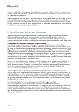 Side 36
lande som Tyskland eller Polen, og ved at Danmark producerer brint eller flydende brændsler med elektricitet som
et vigtigt input. Danske virksomheder skal her konkurrere på et internationalt marked for grønne brændsler, der
må forventes at blive meget stort.
Samtidig bør det overvejes, om Danmark skal tillade import og lagring af andre landes CO2. Det kan vise sig at give
god mening både økonomisk og klimamæssigt, hvis det tillader andre lande at komme af med deres CO2 til en
lavere pris, end de ville kunne i deres eget land. Omvendt bør det vurderes, om Danmark med fordel kan afsætte
sin CO2 i andre lande, hvis disse har endnu bedre muligheder for lagring. Her skal risikoen for, at CO2’en slipper ud
fra undergrunden igen, naturligvis tages i betragtning.
2.4 National klimaindsats under hensyntagen til kulstoflækage
Målet om 70 pct. reduktion vedrører udledningerne fra dansk territorium. Men da drivhusgasser påvirker det
globale klima på samme måde uanset oprindelsesland, er det nødvendigt med et globalt perspektiv på
klimaindsatsen. Danske klimatiltag har indflydelse på udledningerne i andre lande i både positiv og negativ
retning, og det er vigtigt at have disse effekter for øje, hvis den danske indsats skal have størst muligt globalt aftryk.
Kulstoflækage bør være i fokus i den danske omstillingsindsats
Kulstoflækage betegner det fænomen, at en skrap drivhusgasregulering i fx Danmark blot får en del af
produktionen og dermed udledningerne til at flytte til andre lande med mere lempelig regulering. Det kan enten
ske ved, 1) at virksomhederne flytter deres produktionsfaciliteter udenlands, 2) at danske virksomheder helt lukker
på grund af den skrappere regulering eller 3) at danske virksomheders produktion reduceres. I de to sidste tilfælde
opstår lækagen ved, at udenlandske virksomheder øger produktionen svarende til hele eller dele af den danske
produktionsnedgang. Dette kan i nogle tilfælde bevirke en højere udledning pr. produceret enhed, hvis Danmark er
mere effektiv end den tilsvarende udenlandske producent. Hertil kan der være lækage igennem markedet for
fossile brændsler, hvilket vil sige, at hvis Danmark bruger mindre sort energi, så vil det til en vis grad modsvares af
en stigning i forbruget af fossile brændsler i andre lande.
Fokuseres der snævert på at reducere de danske territoriale udledninger, er der ingen grund til at tage højde for
lækage. Men hvis dansk klimapolitik skal bidrage til den globale klimaindsats på bedst mulig måde, er fokus på
lækage et afgørende element. Dette fokus har Klimarådet haft i sit hidtidige arbejde, og det er også en intention i
aftalen om en ny klimalov, hvor det hedder, at ”…vi skal sikre os, at danske tiltag ikke blot flytter hele
drivhusgasudledningen uden for Danmarks grænser.”
Aftalen om den nye klimalov giver ikke præcise instrukser om, hvordan man skal balancere hensynet til at
reducere de territoriale danske udledninger billigst muligt i forhold til risikoen for lækage. Klimarådet mener, at
risikoen for lækage er én af flere omkostninger ved et givent virkemiddel. Denne risiko skal indgå på linje med
øvrige omkostninger som en del af beslutningsgrundlaget i prioriteringen af omstillingselementer og virkemidler.
Derfor er der taget hensyn til lækage i valg af omstillingselementer i kapitel 3 og i de anbefalinger til virkemidler,
som Klimarådet giver i kapitel 4.
Danske initiativer påvirker indenlandske og udenlandske udledninger forskelligt
Figur 2.3 giver et bud på, hvordan der systematisk kan tænkes over kulstoflækage. Forskellige
omstillingselementer kan placeres i et koordinatsystem, hvor den lodrette akse angiver bidraget til at reducere de
danske, territoriale udledninger, mens den vandrette akse viser bidraget til reduktioner uden for Danmarks
grænser. På begge akser kan bidraget både være positivt og negativt. Den diagonale, stiplede linje udgør en tredje
akse, således at de globale udledninger givet ved summen af danske og udenlandske udledninger reducereres over
aksen og øges under aksen.
 
