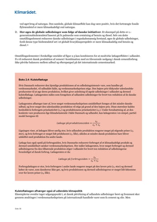 Side 38
ved øget brug af naturgas. Den samlede, globale klimaeffekt kan dog være positiv, hvis det fortrængte fossile
flybrændstof er mere klimaskadeligt end naturgas.
D. Her øges de globale udledninger som følge af danske initiativer. Et eksempel på dette er 1.-
generationsbiobrændstof baseret på fx palmeolie som erstatning af benzin og diesel. Selv om dette
omstillingselement reducerer danske udledninger i regnskabsmæssig forstand, øges de globale udledninger,
fordi denne type biobrændstof set i et globalt livscyklusperspektiv er mere klimaskadelig end benzin og
diesel.15
Omstillingselementer i forskellige områder af figur 2.3 kan kombineres for at modvirke lækageeffekter i udlandet.
Fx vil reduceret dansk produktion af cement i kombination med en tilsvarende nedgang i dansk cementforbrug
ikke påvirke balancen mellem udbud og efterspørgsel på det internationale cementmarked.
Boks 2.4: Kulstoflækage
Hvis Danmark reducerer den hjemlige produktionen af en udledningsintensiv vare, som handles på
verdensmarkedet, vil udbuddet falde, og verdensmarkedsprisen stige. Den højere pris tilskynder udenlandske
producenter til at øge deres produktion, hvilket giver anledning til øgede udledninger i udlandet og dermed
kulstoflækage. Lækageraten måles som forøgelsen af udlandets udledninger for hvert ton reduktion af de danske
udledninger.
Lækageraten afhænger især af, hvor meget verdensmarkedsprisen umiddelbart forøges af det mindre danske
udbud, og hvor meget den udenlandske produktion vil stige på grund af den højere pris. Disse størrelser kaldes
henholdsvis forbrugets priselasticitet (𝜀") og produktionens priselasticitet (𝜀#). Under forudsætning af, at den
konkrete vare produceres lige klimabelastende i både Danmark og udlandet, kan lækageraten i en simpel, partiel
model beregnes til:
𝐿æ𝑘𝑎𝑔𝑒	𝑝å	𝑝𝑟𝑜𝑑𝑢𝑘𝑡𝑖𝑜𝑛𝑠𝑠𝑖𝑑𝑒𝑛 =
𝜀#
𝜀# + 𝜀"
Ligningen viser, at lækagen bliver særlig stor, hvis udlandets produktion reagerer meget på stigende priser (𝜀#
stor), og hvis forbruget er meget lidt prisfølsomt (𝜀" lille), således at mindre dansk produktion bare bliver
udskiftet med produktion fra andre lande.
Lækage kan også opstå på forbrugssiden, hvis Danmarks reducerer forbruget af et klimaskadeligt produkt og
dermed umiddelbart sænker verdensmarkedsprisen. Her måler lækageraten, hvor meget forbruget og dermed
udledningerne fra den tilhørende produktion stiger i udlandet for hvert ton reduktion af udledningerne
foranlediget af dansk forbrug. Lækageraten er da:
𝐿æ𝑘𝑎𝑔𝑒	𝑝å	𝑓𝑜𝑟𝑏𝑟𝑢𝑔𝑠𝑠𝑖𝑑𝑒𝑛 =
𝜀"
𝜀# + 𝜀"
Forbrugslækagen er stor, hvis forbrugere i andre lande reagerer meget på den lavere pris (𝜀" stor) og dermed
køber de varer, som danskerne ikke gør, og hvis produktionen og dermed udledningerne er meget lidt følsomme
over for lavere priser (𝜀# lille).
Kulstoflækagen afhænger også af udlandets klimapolitik
Eksemplerne ovenfor tager udgangspunkt i, at dansk påvirkning af udlandets udledninger først og fremmest sker
gennem ændringer i verdensmarkedsprisen på internationalt handlede varer som fx cement og olie. Men
 