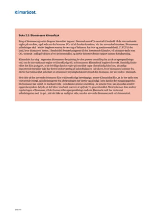 Side 40
Boks 2.5: Biomassens klimaaftryk
Brug af biomasse og andre biogene brændsler regnes i Danmark som CO2-neutralt i henhold til de internationale
regler på området, også selv om der kommer CO2 ud af danske skorstene, når der anvendes biomasse. Biomassens
udledninger skal i stedet bogføres som en forværring af balancen for skov og arealanvendelse (LULUCF) i det
land, hvor biomassen høstes. I henhold til bemærkningerne til den kommende klimalov, vil biomasse tælle som
CO2-neutralt i målopfyldelsen af 70-procentsmålet, og derfor benytter denne rapport samme forudsætning.
Klimarådet har dog i rapporten Biomassens betydning for den grønne omstilling fra 2018 sat spørgsmålstegn
ved, om de internationale regler er tilstrækkelige til, at biomassens klimaaftryk bogføres korrekt. Samtidig finder
rådet det ikke godtgjort, at de frivillige danske regler på området tager tilstrækkelig hånd om, at særligt
importerede træpiller ikke har ført til en forværring af kulstofbalancen i de skove, hvor biomassen kommer fra.
Derfor har Klimarådet anbefalet en strammere myndighedskontrol med den biomasse, der anvendes i Danmark.
Hvis dele af den anvendte biomasse ikke er tilstrækkeligt bæredygtige, mener Klimarådet ikke, at de bør tælle som
vedvarende energi, og udledningerne fra afbrændingen bør derfor også indgå i den danske drivhusgasopgørelse.
Da biomasse har spillet en markant rolle i den danske grønne omstilling i de seneste ti år, kan en sådan ændret
opgørelsespraksis betyde, at det bliver markant sværere at opfylde 70-procentsmålet. Men hvis man ikke ændrer
reguleringen af biomasse, vil der kunne stilles spørgsmålstegn ved om, Danmark reelt har reduceret
udledningerne med 70 pct., når det ikke er muligt at vide, om den anvendte biomasse reelt er klimaneutral.
 