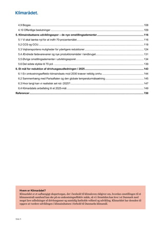 Side 5
4.9 Biogas...........................................................................................................................................................108
4.10 Offentlige beslutninger................................................................................................................................109
5. Klimaindsatsens udviklingsspor – de nye omstillingselementer................................................................116
5.1 Vi skal tænke nyt for at indfri 70-procentsmålet............................................................................................116
5.2 CCS og CCU.................................................................................................................................................118
5.3 Vejtransportens muligheder for yderligere reduktioner.................................................................................124
5.4 Ændrede fødevarevaner og nye produktionsmåder i landbruget..................................................................131
5.5 Øvrige omstillingselementer i udviklingssporet.............................................................................................134
5.6 Det sidste stykke til 70 pct. ...........................................................................................................................139
6. Et mål for reduktion af drivhusgasudledningen i 2025.................................................................................143
6.1 En omkostningseffektiv klimaindsats mod 2030 kræver rettidig omhu .........................................................144
6.2 Sammenhæng med Parisaftalen og den globale temperaturmålsætning.....................................................145
6.3 Hvor langt kan vi realistisk set nå i 2025?.....................................................................................................147
6.4 Klimarådets anbefaling til et 2025-mål..........................................................................................................149
Referencer.............................................................................................................................................................150
Hvem er Klimarådet?
Klimarådet er et uafhængigt ekspertorgan, der i henhold til klimaloven rådgiver om, hvordan omstillingen til et
klimaneutralt samfund kan ske på en omkostningseffektiv måde, så vi i fremtiden kan leve i et Danmark med
meget lave udledninger af drivhusgasser og samtidig fastholde velfærd og udvikling. Klimarådet har desuden til
opgave at vurdere udviklingen i klimaindsatsen i forhold til Danmarks klimamål.
 