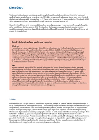 Side 46
Tendensen i udledningerne afspejler sig også i energiforbruget fordelt på energiformer. I 2030 forventes det
samlede bruttoenergiforbrug at være på ca. 780 PJ, hvilket er nogenlunde på samme niveau som i 2017. Heraf vil
olieforbruget udgøre 273 PJ, forbrug af gas 75 PJ (heraf 19 PJ biogas og 56 PJ naturgas), kul 13 PJ og fossilt affald
18 PJ, mens resten vil være baseret på vedvarende energi som biomasse, vind og sol.
Generelt vil indfrielsen af 70-procentsmålet medføre væsentlige ændringer i vores nuværende energiforbrug. En
del af omstillingen skal ske gennem elektrificering, hvor der i dag anvendes gas. Samtidig indebærer andre
omstillingselementer øget brug af gas. I boks 3.1 beskrives Klimarådets metode til at vurdere klimaeffekterne ved
ændret el- og gasforbrug.
Boks 3.1: Behandling af gas- og elforbrug i rapporten
Elforbrug
I beregningerne i denne rapport antager Klimarådet, at udbygningen med vindkraft og solceller accelereres, så
den både kompenserer for den brændselsbaserede elproduktion, der falder bort, og samtidig følger med en
stigende efterspørgsel på elektricitet. Dette kan ske enten gennem statslige udbud eller gennem udbygning på
markedsvilkår. Af denne årsag regnes øget elforbrug ved elektrificering som drivhusgasneutralt. Klimarådet
beregner et samlet, øget elforbrug ved gennemførelse af omstillingselementerne, som kan danne grundlag for
beslutninger om øgede udbud af havvind. Omstillingselementerne i dette kapitel kræver en øget udbygning på ca.
3 GW havvind. Omstillingselementerne i udviklingssporet kræver yderligere udbygning, hvis størrelse afhænger
af, hvilke elementer der realiseres.
Gas
Bionaturgas indgår som en del af den samlede ledningsgas, der leveres til gasforbrugerne. Når der spares på
ledningsgassen et sted, vil det ved en given mængde bionaturgas i nettet betyde, at biogasandelen bliver højere et
andet sted. Derfor regnes alle gasbesparelser som naturgasbesparelser i de enkelte sektorer. På samme måde
regnes al yderligere produktion af grøn gas som en fortrængning af naturgas i Danmark. Dette vil være tilfældet
indtil der er opnået 100 pct. grøn gas i gassystemet. Med de omstillingselementer, som beskrives i denne rapports
implementeringsspor, nås dette punkt ikke inden 2030, men kraftige reduktioner i forbruget og en fortsat
udbygning af biogas resulterer i, at naturgas kun vil udgøre en mindre del i 2030. I implementeringssporet
antager Klimarådet en udbygning af biogas, der i 2030 udgør 40 PJ. Omkostningerne ved udbygning og
opgradering af mere biogas skal hele tiden holdes op imod de samfundsøkonomiske omkostninger ved at reducere
forbruget af naturgas og ved alternative anvendelser af biogassen.
3.1 Gas
Gas behandles her i sit eget afsnit, da anvendelsen af gas i høj grad går på tværs af sektorer. I dag anvendes gas til
el- og varmeproduktion, olie- og gasindvinding, i industrien og i meget begrænset omfang i transportsektoren og til
øvrige forbrug som komfurer. Vores nuværende gasforbrug dækkes primært af naturgas, men en stigende andel
forsynes fra biogasanlæg. Figur 3.2 viser de forskellige typer af gas, som udgør det samlede danske gasforbrug.
Størstedelen af gassen anvendes i dag i anlæg og fyr placeret på land, men et relativt stort forbrug finder også sted i
forbindelse med olie- og gasindvinding på boreplatforme i Nordsøen. På boreplatformene anvendes der
udelukkende fossil naturgas. På land er størstedelen af den anvendte gas såkaldt ledningsgas, der transporteres via
gasnettet. Størstedelen af denne gas er i dag fossil naturgas, men en stigende del udgøres af bionaturgas, der er
biogas opgraderet til naturgaskvalitet. En mindre mængde biogas, der ikke opgraderes, anvendes i rå form til
elproduktion og til øvrige formål som procesenergi og varmeproduktion.
 