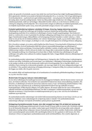 Side 57
jorder, der generelt er lavtydende, og som visse steder kun med stort besvær kan indgå i landbrugsproduktionen.
DCA opjusterede i efteråret 2019 arealet af dyrkede lavbundsjorder til ca. 171.000 ha.33 Det vil øge udledningerne
fra lavbundsjorderne – og dermed nok også reduktionspotentialet – men på grund af de aktuelle usikkerheder er
det stadig uklart, hvad det endeligt betyder. Derfor har Klimarådet valgt at holde fast i det tidligere vurderede
reduktionspotentiale, indtil nye tal foreligger. Klimarådet foreslår i afsnit 4.6, at der fremover udvikles en ny
ordning for udtagning af lavbundsjorder. Der er konservativt antaget en indfasning af reduktionspotentialet, så ca.
en tredjedel af potentialet opnås i 2025, mens hele potentialet antages at kunne være opnået i 2030.
Forbedret gyllehåndtering indebærer udnyttelse til biogas, forsuring, hyppig udslusning og køling
Udledningerne fra gylle kan nedbringes på forskellig vis gennem håndtering og behandling. Afgasning af
husdyrgødning medvirker til en reduktion af udledningen af metan fra gylle og gødningslagre. Som beskrevet i
afsnit 3.1 vurderes der at være et potentiale for yderligere udbygning med biogas frem mod 2030, ud over det som
ligger i basisfremskrivningen. Klimaeffekten ved fortrængning af fossile brændsler er anført i afsnit 3.1. I dette
afsnit ses der på den del af reduktionseffekten, der vedrører håndteringen af gylle, og som derfor falder inden for
landbrugssektoren. Det er antaget, at yderligere 10 mio. ton gylle bioforgasses for at bidrage til denne udbygning.
Det er herudover antaget, at en større andel af gyllen kan blive forsuret. Forsuring består af tilsætning af svovlsyre
til gyllen i stalden, hvorved landmanden både kan reducere ammoniakfordampningen og udledningen af
drivhusgasserne metan og lattergas. Forsuring af gyllen udelukker i praksis, at gyllen også kan bruges til biogas.34
Gylleforsuring i stalden er derfor relevant de steder, hvor biogas ikke er økonomisk fornuftigt, men det kan ikke
ske i økologiske jordbrug, hvor tilsætning af svovlsyre ikke er tilladt. Endvidere kan udledningerne fra gylle
nedbringes, hvis gyllen enten udsluses fra staldene hyppigt eller køles. I begge tilfælde reduceres afdampningen af
metan fra gyllen.
De samfundsøkonomiske omkostninger ved bioforgasning er i kategorien dyrt. Ved forsuring er omkostningerne
vurderet som billig i forbindelse med investeringer i nye staldanlæg.35 Afhængigt af indretningen af gyllesystemet
er det muligt at udvide en del af de eksisterende stalde med et forsuringsanlæg. Det er dog ikke sikkert, at en
udvidelse vil give mening fra et økonomisk perspektiv, når man tager højde for de store anlægsomkostninger ved
en udvidelse.35 Den samlede omkostning ved hyppig udslusning er i kategorien billig, hvis systemet installeres, når
der bygges nye stalde, eller de gamle renoveres.
Den samlede effekt ved implementeringen af en kombination af ovenstående gyllehåndteringstiltag er beregnet til
ca. 0,4 mio. ton CO2e i 2030.
Ændret foder til kvæg kan reducere metanudledningen
En stor del af udledningen fra landbruget kommer fra drøvtyggernes fordøjelse, idet der dannes metan i maven på
koen, når foderet nedbrydes. Ved at tilsætte mere plantefedt til foderet kan denne metanudledning mindskes. Det
forventes, at udledningen af metan fra maven kan reduceres med ca. 8 pct. ved tilsætning af fedt til foderet.35 Her
skal man dog være opmærksom på, at tilsætning af plantefedt til foderet kan øge indholdet af metan i
husdyrgødningen, hvilket dog kan udlignes, hvis gyllen afgasses. På samme måde kan der være et klimaaftryk i
udlandet forbundet med plantefedtproduktionen, der ikke er medregnet i reduktionspotentialet, og som man bør
tilstræbe at minimere. I 2030 forventes et reduktionspotentiale på 0,2 og 0,1 mio. ton CO2e for henholdsvis
malkekøer og øvrigt kvæg.
De samfundsøkonomiske omkostninger ved ændret fodersammensætning skønnes at være knap 1.000 kr. pr. ton
CO2e for malkekøer, mens omkostningen for øvrigt kvæg endnu er ukendt.35 De samfundsøkonomiske
omkostninger afhænger overvejende af forskellen i prisen på korn og plantefedt.
Omlægning af produktionsarealer til græs, skov eller energipil kan lagre CO2 på både kort og lang sigt
Omlægningen af landbrugsproduktionsarealer til andre formål vil kunne spille en central rolle i fremtidens indsats
for at nå Danmarks klimamål, men måske i endnu højere grad i forhold til at nå en lang række andre miljømål.
Beskyttelse af særligt sårbare miljøzoner, hensyn til grundvand og rekreative områder, biodiversitet, etablering af
større sammenhængende naturområder eller spredningskorridorer for dyr og planter er alle hensyn, der i flere
situationer vil have en langt højere samfundsøkonomisk værdi end klimaeffekten. Det er derfor afgørende, at
 