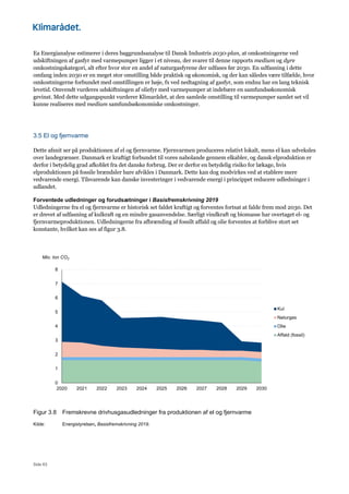 Side 63
Ea Energianalyse estimerer i deres baggrundsanalyse til Dansk Industris 2030-plan, at omkostningerne ved
udskiftningen af gasfyr med varmepumper ligger i et niveau, der svarer til denne rapports medium og dyre
omkostningskategori, alt efter hvor stor en andel af naturgasfyrene der udfases før 2030. En udfasning i dette
omfang inden 2030 er en meget stor omstilling både praktisk og økonomisk, og der kan således være tilfælde, hvor
omkostningerne forbundet med omstillingen er høje, fx ved nedtagning af gasfyr, som endnu har en lang teknisk
levetid. Omvendt vurderes udskiftningen af oliefyr med varmepumper at indebære en samfundsøkonomisk
gevinst. Med dette udgangspunkt vurderer Klimarådet, at den samlede omstilling til varmepumper samlet set vil
kunne realiseres med medium samfundsøkonomiske omkostninger.
3.5 El og fjernvarme
Dette afsnit ser på produktionen af el og fjernvarme. Fjernvarmen produceres relativt lokalt, mens el kan udveksles
over landegrænser. Danmark er kraftigt forbundet til vores nabolande gennem elkabler, og dansk elproduktion er
derfor i betydelig grad afkoblet fra det danske forbrug. Der er derfor en betydelig risiko for lækage, hvis
elproduktionen på fossile brændsler bare afvikles i Danmark. Dette kan dog modvirkes ved at etablere mere
vedvarende energi. Tilsvarende kan danske investeringer i vedvarende energi i princippet reducere udledninger i
udlandet.
Forventede udledninger og forudsætninger i Basisfremskrivning 2019
Udledningerne fra el og fjernvarme er historisk set faldet kraftigt og forventes fortsat at falde frem mod 2030. Det
er drevet af udfasning af kulkraft og en mindre gasanvendelse. Særligt vindkraft og biomasse har overtaget el- og
fjernvarmeproduktionen. Udledningerne fra afbrænding af fossilt affald og olie forventes at forblive stort set
konstante, hvilket kan ses af figur 3.8.
Figur 3.8 Fremskrevne drivhusgasudledninger fra produktionen af el og fjernvarme
Kilde: Energistyrelsen, Basisfremskrivning 2019.
0
1
2
3
4
5
6
7
8
2020 2021 2022 2023 2024 2025 2026 2027 2028 2029 2030
Mio. ton CO2
Kul
Naturgas
Olie
Affald (fossil)
 