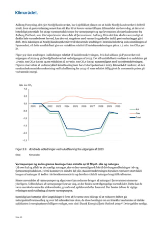 Side 66
Aalborg Forsyning, der ejer Nordjyllandsværket, har i øjeblikket planer om at holde Nordjyllandsværket i drift til
2028, hvor et geotermianlæg senest kan stå klar til at levere varme til byen. Klimarådet vurderer dog, at der er et
betydeligt potentiale for at øge varmeproduktionen fra varmepumper og øge leverancen af overskudsvarme fra
Aalborg Portland, som i forvejen leverer store dele af fjernvarmen i Aalborg. Hvis det ikke skulle være muligt at
dække hele varmebehovet herved, kan der evt. suppleres med varme fra gaskedler indtil geotermianlægget går i
drift. Hvis lukningen af Nordjyllandsværket fører til tilsvarende ændringer i brændselsforbrug som omstillingen af
Fynsværket, vil dette umiddelbart give en reduktion relativt til basisfremskrivningen på ca. 1,2 mio. ton CO2e per
år.
Figur 3.9 viser ændringen i udledninger relativt til basisfremskrivningen, hvis kul udfases på Fynsværket ved
udgangen af 2021 og på Nordjyllandsværket ved udgangen af 2023. Det vil umiddelbart resultere i en reduktion på
1,7 mio. ton CO2e i 2025 og en reduktion på 0,7 mio. ton CO2e i 2030 sammenlignet med basisfremskrivningen.
Figuren viser altså, at en fremrykket kuludfasning især har et stort potentiale i 2025. Klimarådet vurderer, at den
samfundsøkonomiske omkostning ved kuludfasning før 2025 vil være relativt billig givet de nuværende priser på
vedvarende energi.
Figur 3.9 Ændrede udledninger ved kuludfasning fra udgangen af 2023
Kilde: Klimarådet.
Varmepumper og andre grønne løsninger kan erstatte op til 50 pct. olie og naturgas
Ud over kul og affald er det særligt naturgas, der er den væsentligste kilde til drivhusgasudledninger i el- og
fjernvarmeproduktion. Hertil kommer en mindre del olie. Basisfremskrivningen forudser et relativt stort fald i
brugen af naturgas til kedler i de førstkommende år og derefter et fald i naturgas brugt til kraftvarme.
Større anvendelse af varmepumper og elpatroner kan reducere brugen af naturgas i fjernvarmesystemerne
yderligere. Udbredelsen af varmepumper kræver dog, at der findes nært tilgængelige varmekilder. Dette kan fx
være overskudsvarme fra virksomheder, grundvand, spildevand eller havvand. Der høstes i disse år vigtige
erfaringer med etablering af større varmepumper.
Samtidig kan batterier eller langtidslagre i form af fx varme sten bidrage til at reducere driften på
naturgaskraftvarmeanlæg og over tid udkonkurrere dem, da disse løsninger om en årrække kan tænkes at dække
spidslasten i energisystemet billigere end gas, som vist i Dansk Energis Elpris Outlook 2019.57 Dette gælder særligt,
-2,5
-2,0
-1,5
-1,0
-0,5
0,0
0,5
1,0
2020 2021 2022 2023 2024 2025 2026 2027 2028 2029 2030
Mio. ton CO2
Kul
Gas
Total
 