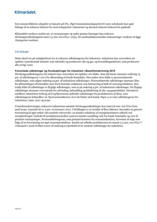 Side 67
hvis rammevilkårene afspejler en høj pris på CO2. Øget transmissionskapacitet til vores nabolande kan også
bidrage til at reducere behovet for reservekapacitet i elsystemet og dermed reducere behovet for gaskraft.
Klimarådet vurderer samlet set, at varmepumper og andre grønne løsninger kan reducere
drivhusgasudledningerne med 0,3 mio. ton CO2e i 2030. De samfundsøkonomiske omkostninger vurderes at ligge
i kategorien medium.
3.6 Industri
Dette afsnit ser på mulighederne for at reducere udledningerne fra industrien. Industrien kan overordnet set
opdeles i petrokemisk industri, som udvinder og producerer olie og gas, og fremstillingsindustri, som producerer
alle øvrige varer.
Forventede udledninger og forudsætninger for industrien i Basisfremskrivning 2019
Drivhusgasudledningerne fra industri kan overordnet set opdeles i tre kilder. Som det første stammer omkring 73
pct. af udledningerne i 2017 fra afbrænding af fossile brændsler. Den anden store kilde er procesrelaterede
udledninger, som udgør omkring 23 pct. af industriens udledninger. Procesrelaterede udledninger stammer ikke
fra afbrændingen af brændsler men fra fx kemiske reaktioner som kalcinering af kalk til cementproduktion. Den
tredje kilde til udledninger er flygtige udledninger, som er på omkring 4 pct. af industriens udledninger. De flygtige
udledninger stammer overvejende fra udvinding, behandling og håndtering af olie- og gasprodukter. Herudover
medfører industriens forbrug af el og fjernvarme indirekte udledninger fra produktionen af disse, men
udledningerne behandles i el- fjernvarmesektoren, hvor de finder sted fysisk. Figur 3.10 viser udledningerne fra
industrien i 1990, 2017 og 2030.
I basisfremskrivningen reduceres industriens samlede drivhusgasudledninger kun med 0,8 mio. ton CO2e frem
mod 2030, svarende til ca. 9 pct. af niveauet i 2017. Udviklingen er et resultat af flere faktorer, herunder en generel
forventning til øget vækst i det samlede erhvervsliv, en mindre reduktion af energiintensiteten udtrykt ved
energiforbruget i forhold til produktionsværdien samt en mindre omstilling væk fra fossile brændsler og over til
primært varmepumper. Procesudledningerne, som primært kommer fra cementindustrien, forventes at stige som
følge af en forventning om øget cementproduktion. Samlet set udledte produktionen af cement 2,2 mio. ton CO2e 58
i Danmark i 2018, hvilket svarer til omkring en fjerdedel af de samlede udledninger fra industrien.
 