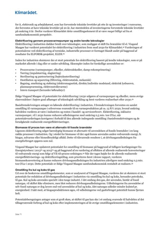 Side 71
for it, elektronik og arbejdskørsel, som har forventede tekniske levetider på otte år og investeringer i rumvarme,
der forventes at have tekniske levetider på 20 år, har størstedelen af investeringerne forventede tekniske levetider
på omkring ti år. Derfor vurderer Klimarådet dette omstillingselement til at være meget billigt ud fra et
samfundsøkonomisk perspektiv.
Elektrificering gennem procesvarmepumper og andre kendte teknologier
Elektrificering i industrien dækker bredt over teknologier, som muliggør et skift fra brændsler til el. Viegand
Maagøe har vurderet potentialet for elektrificering i industrien frem mod 2030 for Klimarådet.59 Vurderingen af
potentialerne ved elektrificering af termiske, industrielle processer er foretaget blandt andet på baggrund af
resultater fra ELFORSK-projektet, ELIDI.62
Inden for industrien eksisterer der et stort potentiale for elektrificering baseret på kendte teknologier, som er på
markedet allerede i dag eller er under udvikling. Eksempler inden for forskellige anvendelser er:
• Procesvarme (varmepumper, elkedler, elektrodekedler, damp-rekomprimering)
• Tørring (impulstørring, slagtørring)
• Sterilisering og pasteurisering (højtrykssterilisering)
• Destillation og separering (filtrering, elektrostatisk, mekanisk)
• Bagning, smeltning og støbning (elektromagnetisk, direkte/indirekte modstand, elektrisk lysbueovn,
plasmaopvarmning, elektronstrålevarme)
• Intern transport (herunder løfteudstyr)
Ifølge Viegand Maagøe vil potentialet for elektrificering i 2030 udgøres af varmepumper og elkedler, mens øvrige
elanvendelser i højere grad afhænger af teknologisk udvikling og først vurderes realiserbart efter 2030.59
Basisfremskrivningen antager en løbende elektrificering i industrien. I fremskrivningen forventes en samlet
omstilling til varmepumper i erhvervene svarende til en varmeproduktion på ca. 15 PJ i 2030, hvoraf omkring
halvdelen vurderes at være i industrien og resten i handel- og serviceerhverv. Elektrificering, inklusive
varmepumper, vil i 2030 kunne reducere udledningerne med omkring 0,5 mio. ton CO2e, når
potentialevurderingen korrigeres i forhold til den allerede indregnede omstilling i basisfremskrivningen og de
forudgående realiserede energieffektiviseringer.
Biomasse til proces kan være et alternativ til fossile brændsler
Ligesom elektrificering udgør bæredygtig biomasse et alternativ til anvendelsen af fossile brændsler i en lang
række processer i industrien. Og i stedet for biomasse vil der også kunne anvendes anden vedvarende energi, fx
biogas, solvarme eller bionedbrydeligt affald. Dette vil tilsvarende resultere i, at drivhusgasudledningen fra
energiforbruget opgøres som nul.
Viegand Maagøe har opdateret potentialet for omstilling til biomasse på baggrund af tidligere kortlægninger fra
Energistyrelsen i 201363 og 201564 og på baggrund af en vurdering af effekten af allerede realiserede konverteringer
til vedvarende energi som følge af VE-til-proces-ordningen.59 Når der tages højde for de allerede realiserede
energieffektiviserings- og elektrificeringstiltag, som prioriteres først i denne rapport, vurderes
biomassekonvertering at kunne reducere drivhusgasudledningen fra industrien yderligere med omkring 0,3 mio.
ton CO2e i 2030. Dette potentiale er ifølge Viegand Maagøe samfundsøkonomisk rentabelt at realisere.59
Omstilling fra kul og koks til gas
Ud over de beskrevne omstillingselementer, som er analyseret af Viegand Maagøe, vurderes der at eksistere et stort
potentiale for reduktion af drivhusgasudledninger i industrien via omstilling fra kul og koks, herunder petrokoks,
til gas. Kul og koks anvendes specielt i den tunge industri. I det omfang den gas, der anvendes, består af fossil
naturgas, vil skiftet ikke eliminere, men blot reducere drivhusgasudledningerne. Udledningerne fra anvendelse af
selv fossil naturgas er dog lavere end ved anvendelse af kul og koks, idet naturgas udleder mindre kulstof pr.
energienhed. I takt med, at biogasproduktionen øges, vil udledningerne ved gasforbruget potentielt kunne fjernes
helt.
Potentialeberegningen antager som et groft skøn, at skiftet til gas kan ske i et omfang svarende til halvdelen af det
tilbageværende forbrug af kul og koks efter implementeringen af de øvrige omstillingselementer i industrien.
 