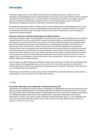Side 72
Potentialet antages derfor at være additionelt til de førnævnte omstillingselementer i industrien. Det er i
forbindelse med udarbejdelsen af denne rapport bekræftet, at der inden for den tunge industri eksisterer et teknisk
potentiale med kendt teknologi, der er i størrelsesordenen af det benyttede potentiale og som ligger i nærhed af
gasnettet. Yderligere kvantificering af potentialet vil kræve en større kortlægning og analyse af de enkelte
virksomheders muligheder og barrierer, hvilket ikke er foretaget til denne rapport.
Det beregnede potentiale ved skift til naturgas vurderes at kunne bidrage med et reduktionspotentiale på 0,3 mio.
ton CO2e i 2030. Klimarådet vurderer, at omstillingen fra kul og koks til gas i industrien indebærer en medium
samfundsøkonomisk omkostning. Vurderingen er baseret på forskellen i brændselspriser og forventninger til
begrænsede anlægsinvesteringer.
Grønnere cement kan nedbringe udledningerne fra Aalborg Portland
Som beskrevet tidligere udgør cementproduktion i Danmark en af de største kilder til udledning inden for industri.
Aalborg Portland er den eneste cementfabrik i Danmark, og virksomheden har i samarbejde med øvrige danske
virksomheder og universiteter udviklet en type cement, som udleder mindre drivhusgas under produktionen på
grund af materialesammensætningen. Dette skyldes dels, at en delmængde af den kalk, som udleder CO2 ved
kalcinering, erstattes af kalcineret ler. Herved reduceres de procesrelaterede udledninger fra produktionen.
Derudover kræver den nye cementtype ikke lige så høje temperaturer under produktion, og derfor kan der opnås
en brændselsbesparelse i forhold til mere konventionelle typer cement. Samlet set vurderer Aalborg Portland, at
den nye cementtype udleder op mod 30 pct. mindre drivhusgas end deres tilsvarende konventionelle cementtype.
65 Denne grønnere cement kan erstatte Aalborg Portlands grå cement, men ikke den hvide cement, der i 2018
udgjorde 32 pct. af produktionen. Da den hvide cement er mere energiintensiv, står den i dag for ca. 45 pct. af de
samlede udledninger fra Aalborg Portland.
Ved en antagelse om fuld erstatning af produktionen af grå cement inden 2030, vurderes dette omstillingselement
at kunne reducere drivhusgasudledningen med 0,4 mio. ton CO2e i 2030. Dette potentiale er additionelt til
basisfremskrivningen og til de øvrige analyserede omstillingselementer i industrien. Potentialet i 2025 såvel som i
2030 er behæftet med en del usikkerhed.
Omkostningen ved produktionen af den grønne cement i forhold til konventionelle cementtyper er ikke kendt, og
omkostningerne pr. ton reduceret CO2e kan derfor ikke estimeres.
3.7 Miljø
Forventede udledninger og forudsætninger i Basisfremskrivning 2019
Udledningerne fra miljøsektoren består primært af udledninger fra affaldshåndtering, herunder deponering af fast
affald og biologisk affaldsbehandling, dvs. biologisk nedbrydning af affaldet med mikroorganismer til fx kompost.
Derimod er afbrænding af affald ikke omfattet, og udledningerne herfra hører ind under el- og fjernvarmesektoren,
da al affaldsforbrænding i Danmark sker med energiudnyttelse. Dog indgår udledninger fra krematorier i
miljøsektoren. Desuden er der også en mindre udledning fra spildevandsanlæg. Figur 3.11 viser udviklingen siden
1990 og den forventede udledning i sektoren frem til 2030 i fravær af nye tiltag. Samlet forventes sektoren at
udlede ca. 0,8 mio. ton CO2e i 2030.
 