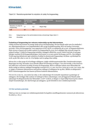 Side 74
Tabel 3.8 Reduktionspotentiale fra reduktion af udslip fra biogasanlæg
Omstillingselement
Reduktionspotentiale
mio. ton CO2e
Samfundsøkonomiske
omkostninger
Bemærkninger
2025 2030
Reduktion af udslip fra
biogasanlæg
0,1 0,2 Meget billigt
I alt 0,1 0,2
Anm.: Kategoriseringen af de samfundsøkonomiske omkostninger følger tabel 2.1.
Kilde: Klimarådet.
Forbedring af biogasanlæg kan reducere metanudslip og skal dokumenteres
Udslip af metan kan komme fra mange steder på og ved biogasanlæg. Det kan blandt andet være fra utætheder i
rør, dækningsmembraner over biogasbeholdere eller øvrige produktionsanlæg. DCE ved Aarhus Universitet
anvender i deres drivhusopgørelse, som rapporteres til EU og FN, en udslipsrate på 4,2 pct. af biogasproduktionen.
Dette niveau er baseret på en ældre analyse af 9 biogasanlæg fra 2015, hvor udslippet dog varierede meget fra
anlæg til anlæg.69 Udslip fra biogasanlæg mindsker anlæggets effektivitet, og selv relativt små læk af metangas
bidrager markant til drivhusgasudledningen, fordi metan er en mere potent drivhusgas end CO2. Den tidligere
VLAK-regering inkluderede også reduktion af udslip fra eksisterende biogasanlæg i sit klima- og luftudspil fra
2018, og der blev afsat 10 mio. kr. til at hjælpe med at opdage disse udslip.
Selvom der er afsat penge til at kortlægge udslippene, indgår reduktionspotentialet ikke i basisfremskrivningen.
Regeringen har dog i december 2019 udsendt udkast til lovforslag om biogas,70 hvor det foreslås, at der fremover
kan stilles krav om kontrol af udslip af metan fra biogasanlæg. Med en målrettet indsats anser Klimarådet det
derfor muligt at reducere udslippet betragteligt svarende til ca. 0,1 mio. ton CO2e i 2025 og 0,2 mio. ton i 2030. Det
er vigtigt, at indsatsen dokumenteres med præcise målinger af udslippene før og efter, således at udslipsraten i
DCE’s emissionsopgørelser kan baseres på denne konkrete dokumentation.
Ud over de 10 mio. kr., som staten har afsat, er der omkostninger til eventuelle reparationer og tætninger af
anlæggene. Der foreligger ikke analyser af omfanget af disse omkostninger, men på baggrund af blandt andet
oplysninger fra Biogasbranchen har Klimarådet i 201815 vurderet, at tiltaget er meget billigt baseret på de relativt
simple foranstaltninger, der skal foretages på anlæggene, og det forholdsvis store reduktionspotentiale.
3.8 Det samlede potentiale
Tabel 3.9 viser en oversigt over reduktionspotentialet fra kapitlets omstillingselementer summeret på sektorniveau
fra afsnit 3.1. til 3.7.
 