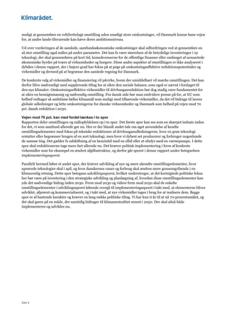 Side 9
muligt at gennemføre en veltilrettelagt omstilling uden unødigt store omkostninger, vil Danmark kunne bane vejen
for, at andre lande tilsvarende kan hæve deres ambitionsniveau.
Ud over vurderingen af de samlede, samfundsøkonomiske omkostninger skal udfordringen ved at gennemføre en
så stor omstilling også måles på andre parametre. Det kan fx være størrelsen af de betydelige investeringer i ny
teknologi, der skal gennemføres på kort tid, konsekvenserne for de offentlige finanser eller omfanget af uensartede
økonomiske byrder på tværs af virksomheder og borgere. Disse andre aspekter af omstillingen er ikke analyseret i
dybden i denne rapport, der i højere grad har fokus på at pege på omkostningseffektive reduktionspotentialer og
virkemidler og dermed på at begrænse den samlede regning for Danmark.
De konkrete valg af virkemidler og finansiering vil påvirke, hvem der umiddelbart vil mærke omstillingen. Det kan
derfor blive nødvendigt med supplerende tiltag for at sikre den sociale balance, som også er nævnt i forslaget til
den nye klimalov. Omkostningseffektive virkemidler til drivhusgasreduktion bør dog stadig være fundamentet for
at sikre en hensigtsmæssig og nødvendig omstilling. Fra dansk side bør man endvidere presse på for, at EU som
helhed vedtager så ambitiøse fælles klimamål som muligt med tilhørende virkemidler, da det vil bidrage til lavere
globale udledninger og lette omkostningerne for danske virksomheder og Danmark som helhed på vejen mod 70
pct. dansk reduktion i 2030.
Vejen mod 70 pct. kan med fordel tænkes i to spor
Rapporten deler omstillingen og målopfyldelsen op i to spor. Det første spor kan ses som en skærpet indsats inden
for det, vi som samfund allerede gør nu. Her er der blandt andet tale om øget anvendelse af kendte
omstillingselementer med fokus på tekniske reduktioner af drivhusgasudledningerne, hvor en grøn teknologi
erstatter eller begrænser brugen af en sort teknologi, men hvor vi dybest set producerer og forbruger nogenlunde
de samme ting. Det gælder fx udskiftning af en benzinbil med en elbil eller et oliefyr med en varmepumpe. I dette
spor skal reduktionerne tage mere fart allerede nu. Det kræver politisk implementering i form af konkrete
virkemidler som for eksempel en ændret afgiftsstruktur, og derfor går sporet i denne rapport under betegnelsen
implementeringssporet.
Parallelt hermed løber et andet spor, der kræver udvikling af nye og mere ukendte omstillingselementer, hvor
uprøvede teknologier skal i spil, og hvor danskernes vaner og forbrug skal ændres mere gennemgribende i en
klimavenlig retning. Dette spor betegnes udviklingssporet, hvilket understreger, at det kortsigtede politiske fokus
her bør være på investering i den strategiske udvikling og planlægning af, hvordan disse omstillingselementer kan
yde det nødvendige bidrag inden 2030. Frem mod 2030 og videre frem mod 2050 skal de enkelte
omstillingselementer i udviklingssporet løbende overgå til implementeringssporet i takt med, at elementerne bliver
udviklet, afprøvet og kommercialiseret, og i takt med, at nye virkemidler tages i brug for at realisere dem. Begge
spor er af hastende karakter og kræver en lang række politiske tiltag. Vi har kun ti år til at nå 70-procentsmålet, og
det skal gøres på en måde, der samtidig bidrager til klimaneutralitet senest i 2050. Der skal altså både
implementeres og udvikles nu.
 