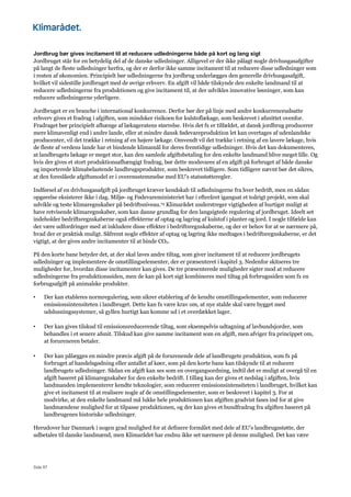 Side 87
Jordbrug bør gives incitament til at reducere udledningerne både på kort og lang sigt
Jordbruget står for en betydelig del af de danske udledninger. Alligevel er der ikke pålagt nogle drivhusgasafgifter
på langt de fleste udledninger herfra, og der er derfor ikke samme incitament til at reducere disse udledninger som
i resten af økonomien. Principielt bør udledningerne fra jordbrug underlægges den generelle drivhusgasafgift,
hvilket vil sidestille jordbruget med de øvrige erhverv. En afgift vil både tilskynde den enkelte landmand til at
reducere udledningerne fra produktionen og give incitament til, at der udvikles innovative løsninger, som kan
reducere udledningerne yderligere.
Jordbruget er en branche i international konkurrence. Derfor bør der på linje med andre konkurrenceudsatte
erhverv gives et fradrag i afgiften, som mindsker risikoen for kulstoflækage, som beskrevet i afsnittet ovenfor.
Fradraget bør principielt afhænge af lækageratens størrelse. Hvis det fx er tilfældet, at dansk jordbrug producerer
mere klimavenligt end i andre lande, eller at mindre dansk fødevareproduktion let kan overtages af udenlandske
producenter, vil det trække i retning af en højere lækage. Omvendt vil det trække i retning af en lavere lækage, hvis
de fleste af verdens lande har et bindende klimamål for deres fremtidige udledninger. Hvis det kan dokumenteres,
at landbrugets lækage er meget stor, kan den samlede afgiftsbetaling for den enkelte landmand blive meget lille. Og
hvis der gives et stort produktionsafhængigt fradrag, bør dette modsvares af en afgift på forbruget af både danske
og importerede klimabelastende landbrugsprodukter, som beskrevet tidligere. Som tidligere nævnt bør det sikres,
at den foreslåede afgiftsmodel er i overensstemmelse med EU’s statsstøtteregler.
Indførsel af en drivhusgasafgift på jordbruget kræver kendskab til udledningerne fra hver bedrift, men en sådan
opgørelse eksisterer ikke i dag. Miljø- og Fødevareministeriet har i efteråret igangsat et toårigt projekt, som skal
udvikle og teste klimaregnskaber på bedriftsniveau.79 Klimarådet understreger vigtigheden af hurtigst muligt at
have retvisende klimaregnskaber, som kan danne grundlag for den langsigtede regulering af jordbruget. Ideelt set
indeholder bedriftsregnskaberne også effekterne af optag og lagring af kulstof i planter og jord. I nogle tilfælde kan
der være udfordringer med at inkludere disse effekter i bedriftsregnskaberne, og der er behov for at se nærmere på,
hvad der er praktisk muligt. Såfremt nogle effekter af optag og lagring ikke medtages i bedriftsregnskaberne, er det
vigtigt, at der gives andre incitamenter til at binde CO2.
På den korte bane betyder det, at der skal laves andre tiltag, som giver incitament til at reducere jordbrugets
udledninger og implementere de omstillingselementer, der er præsenteret i kapitel 3. Nedenfor skitseres tre
muligheder for, hvordan disse incitamenter kan gives. De tre præsenterede muligheder sigter mod at reducere
udledningerne fra produktionssiden, men de kan på kort sigt kombineres med tiltag på forbrugssiden som fx en
forbrugsafgift på animalske produkter.
• Der kan etableres normregulering, som sikrer etablering af de kendte omstillingselementer, som reducerer
emissionsintensiteten i landbruget. Dette kan fx være krav om, at nye stalde skal være bygget med
udslusningssystemer, så gyllen hurtigt kan komme ud i et overdækket lager.
• Der kan gives tilskud til emissionsreducerende tiltag, som eksempelvis udtagning af lavbundsjorder, som
behandles i et senere afsnit. Tilskud kan give samme incitament som en afgift, men afviger fra princippet om,
at forureneren betaler.
• Der kan pålægges en mindre præcis afgift på de forurenende dele af landbrugets produktion, som fx på
forbruget af handelsgødning eller antallet af køer, som på den korte bane kan tilskynde til at reducere
landbrugets udledninger. Sådan en afgift kan ses som en overgangsordning, indtil det er muligt at overgå til en
afgift baseret på klimaregnskaber for den enkelte bedrift. I tillæg kan der gives et nedslag i afgiften, hvis
landmanden implementerer kendte teknologier, som reducerer emissionsintensiteten i landbruget, hvilket kan
give et incitament til at realisere nogle af de omstillingselementer, som er beskrevet i kapitel 3. For at
modvirke, at den enkelte landmand må lukke hele produktionen kan afgiften gradvist fases ind for at give
landmændene mulighed for at tilpasse produktionen, og der kan gives et bundfradrag fra afgiften baseret på
landbrugenes historiske udledninger.
Herudover har Danmark i nogen grad mulighed for at definere formålet med dele af EU’s landbrugsstøtte, der
udbetales til danske landmænd, men Klimarådet har endnu ikke set nærmere på denne mulighed. Det kan være
 