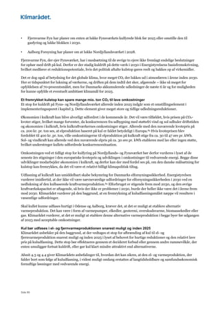 Side 89
• Fjernvarme Fyn har planer om enten at lukke Fynsværkets kulfyrede blok før 2025 eller omstille den til
gasfyring og lukke blokken i 2030.
• Aalborg Forsyning har planer om at lukke Nordjyllandsværket i 2028.
Fjernvarme Fyn, der ejer Fynsværket, har i modsætning til de øvrige to ejere ikke fremlagt endelige beslutninger
for ophør med drift på kul. Derfor er der stadig kuldrift på dette værk i 2030 i Energistyrelsens basisfremskrivning,
hvilket medfører et reduktionspotentiale, hvis det politisk aftalte kulstop gøres reelt og bakkes op af virkemidler.
Det er dog også af betydning for det globale klima, hvor meget CO2 der lukkes ud i atmosfæren i årene inden 2030.
Her er tidspunktet for lukning af værkerne, og driften på dem indtil det sker, afgørende – ikke så meget for
opfyldelsen af 70-procentsmålet, men for Danmarks akkumulerede udledninger de næste ti år og for muligheden
for kunne opfylde et eventuelt ambitiøst klimamål for 2025.
Et fremrykket kulstop kan spare mange mio. ton CO2 til lave omkostninger
Et stop for kuldrift på Fyns- og Nordjyllandsværket allerede inden 2025 indgår som et omstillingselement i
implementeringssporet i kapitel 3. Dette element giver meget store og tidlige udledningsreduktioner.
Økonomien i kulkraft kan blive alvorligt udfordret i de kommende år. Det vil være tilfældet, hvis prisen på CO2-
kvoter stiger, hvilket mange forventer, da konkurrencen fra udbygning med støttefri vind og sol udhuler driftstiden
og økonomien i kulkraft, hvis kulkraftværkernes omkostninger stiger. Allerede med den nuværende kvotepris på
ca. 200 kr. pr. ton ses, at elproduktion baseret på kul er faldet betydeligt i Europa.83 Hvis kvoteprisen blev
fordoblet til 400 kr. pr. ton, ville omkostningerne til elproduktion på kulkraft stige fra ca. 30 til 47 øre pr. kWh.
Sol- og vindkraft kan allerede ved den nuværende elpris på ca. 30 øre pr. kWh etableres med lav eller ingen støtte,
hvilket understreger kullets udfordrede konkurrencesituation.
Omkostningen ved et tidligt stop for kulfyring på Nordjyllands- og Fynsværket bør derfor vurderes i lyset af de
seneste års stigninger i den europæiske kvotepris og udviklingen i omkostninger til vedvarende energi. Begge disse
udviklinger modarbejder økonomien i kulkraft, og derfor kan der med fordel ses på, om den danske målsætning for
kulstop kan fremrykkes, da det vil være et relativt billigt klimapolitisk tiltag.
Udfasning af kulkraft kan umiddelbart skabe bekymring for Danmarks elforsyningssikkerhed. Energistyrelsen
vurderer imidlertid, at der ikke vil være nævneværdige udfordringer for elforsyningssikkerheden i 2030 ved en
nedlukning af den kulbaserede kraftvarmeproduktion.84 Elforbruget er stigende frem mod 2030, og den øvrige
kraftværkskapacitet er aftagende, så hvis der ikke er problemer i 2030, burde der heller ikke være det i årene frem
mod 2030. Klimarådet vurderer på den baggrund, at en fremrykning af kuludfasningsmålet næppe vil resultere i
væsentlige udfordringer.
Skal kullet kunne udfases hurtigt i Odense og Aalborg, kræver det, at det er muligt at etablere alternativ
varmeproduktion. Det kan være i form af varmepumper, elkedler, geotermi, overskudsvarme, biomassekedler eller
gas. Klimarådet vurderer, at det er muligt at etablere denne alternative varmeproduktion i begge byer før udgangen
af 2023 med acceptable omkostninger.
Kul bør udfases i el- og fjernvarmeproduktionen snarest muligt og inden 2025
Klimarådet anbefaler på den baggrund, at der vedtages et stop for afbrænding af kul til el- og
fjernvarmeproduktion snarest muligt og inden 2025 i lyset af behovet for hurtige reduktioner og den relativt lave
pris på kuludfasning. Dette stop bør effektueres gennem et decideret forbud eller gennem andre rammevilkår, der
enten umuliggør fortsat kuldrift, eller gør kul klart mindre attraktivt end alternativerne.
Afsnit 4.3 og 4.4 giver Klimarådets anbefalinger til, hvordan det kan sikres, at den el- og varmeproduktion, der
falder bort som følge af kuludfasning, i videst muligt omfang erstattes af langtidsholdbare og samfundsøkonomisk
fornuftige løsninger med vedvarende energi.
 