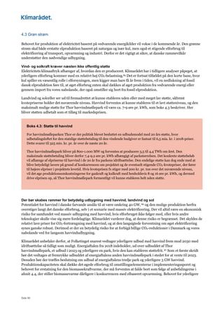 Side 90
4.3 Grøn strøm
Behovet for produktion af elektricitet baseret på vedvarende energikilder vil vokse i de kommende år. Den grønne
strøm skal både erstatte elproduktion baseret på naturgas og især kul, men også et stigende elforbrug til
elektrificering af transport, opvarmning og industri. Derfor er det vigtigt at sikre, at danske rammevilkår
understøtter den nødvendige udbygning.
Vind- og solkraft kræver næsten ikke offentlig støtte
Elektricitets klimaaftryk afhænger af, hvordan den er produceret. Klimarådet har i tidligere analyser påpeget, at
yderligere elforbrug kommer med en relativt høj CO2-belastning.85 Det er fortsat tilfældet på den korte bane, hvor
kul spiller en væsentlig rolle i elforsyningen, men kigger man bare få år frem i tiden, vil en nedlukning af fossil
dansk elproduktion føre til, at øget elforbrug enten skal dækkes af øget produktion fra vedvarende energi eller
gennem import fra vores nabolande, der også omstiller sig bort fra fossil elproduktion.
Landvind og solceller ser ud til fremadrettet at kunne etableres uden eller med meget lav støtte, såfremt
kvotepriserne holder det nuværende niveau. Havvind forventes at kunne etableres til et lavt støtteniveau, og den
maksimalt mulige støtte for Thor havvindmøllepark vil være ca. 7-9 øre pr. kWh, som boks 4.3 beskriver. Her
bliver støtten udbetalt som et tillæg til markedsprisen.
Boks 4.3: Støtte til havvind
For havvindmølleparken Thor er der politisk blevet besluttet en udbudsmodel med 20 års støtte, hvor
udbetalingsloftet for den statslige støttebetaling til den vindende budgiver er fastsat til 6,5 mia. kr. i 2018-priser.
Dette svarer til 325 mio. kr. pr. år over de næste 20 år.
Thor havvindmøllepark bliver på 800-1.000 MW og forventes at producere 3,5 til 4,4 TWh om året. Den
maksimale støttebetaling bliver derfor 7,4-9,2 øre pr. kWh afhængigt af parkstørrelsen. Det konkrete støttebeløb
vil afhænge af elpriserne til havvind i de 20 år fra parkens idriftsættelse. Den endelige støtte kan dog ende med at
blive betydeligt lavere på grund af konkurrencen om projektet og de eventuelt stigende CO2-kvotepriser, der fører
til højere elpriser i projektets levetid. Hvis kvoteprisen fx stiger med 200 kr. pr. ton over det nuværende niveau,
vil det øge produktionsomkostningerne for gaskraft og kulkraft med henholdsvis 8 og 16 øre pr. kWh, og dermed
drive elprisen op, så Thor havvindmøllepark formentligt vil kunne etableres helt uden støtte.
Der bør skabes rammer for betydelig udbygning med havvind, landvind og sol
Potentialet for havvind i danske farvande anslås til at være omkring 40 GW, 86 og den mulige produktion herfra
overstiger langt det danske elforbrug, selv i et scenarie med massiv elektrificering. Der vil altid være en økonomisk
risiko for samfundet ved massiv udbygning med havvind, hvis elforbruget ikke følger med, eller hvis andre
teknologier skulle vise sig mere fordelagtige. Klimarådet vurderer dog, at denne risiko er begrænset. Det skyldes de
relativt lave priser for CO2-fortrængning med havvind, og at den langsigtede forventning om øget elektrificering
synes ganske robust. Derimod er der en betydelig risiko for at forbigå billige CO2-reduktioner i Danmark og vores
nabolande ved for langsom havvindudbygning.
Klimarådet anbefaler derfor, at Folketinget snarest vedtager yderligere udbud med havvind frem mod 2030 med
idriftsættelse så tidligt som muligt. Energiaftalen fra 2018 indeholder, ud over udbuddet af Thor
havvindmøllepark, et udbud i 2023 og yderligere en park, hvis den kan etableres støttefrit.87 Som et første skridt
bør det vedtages at fremrykke udbuddet af energiaftalens anden havvindmøllepark i stedet for at vente til 2023.
Desuden bør der træffes beslutning om udbud af energiaftalens tredje park og yderligere 3 GW havvind.
Produktionskapaciteten skal dække det øgede elforbrug til omstillingselementerne i implementeringssporet og
behovet for erstatning for den biomassekraftvarme, der må forventes at falde bort som følge af anbefalingerne i
afsnit 4.4, der stiller biomassevarme dårligere i konkurrencen med elbaseret opvarmning. Behovet for yderligere
 