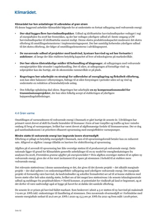 Side 92
Klimarådet har fem anbefalinger til udbredelse af grøn strøm
På denne baggrund anbefaler Klimarådet følgende for at understøtte en fortsat udbygning med vedvarende energi:
• Der skal bygges flere havvindmøllepakker. Udbud og idriftsættelse havvindmølleparker vedtaget i regi
af energiaftalen fra 2018 bør fremrykkes, og der bør vedtages yderligere udbud af i første omgang 3 GW
havvindmølleparker til idriftsættelse snarest muligt. Denne ekstra produktionskapacitet modsvarer det ekstra
elforbrug til omstillingselementerne i implementeringssporet. Der bør samtidig forberedes yderligere udbud
til det ekstra elforbrug, der følger af omstillingselementerne i udviklingssporet.
• De nuværende udbud af projekter med landvind, kystnær havvind og sol bør fortsætte i
auktioner, så længe der ikke etableres betydelig kapacitet af hver af teknologierne på markedsvilkår.
• Der bør sikres tilstrækkelige midler til behandling af klagesager, så udbygningen med vedvarende
energiprojekter ikke strander i sagsbehandling. Det vil sikre, at udbygningen af fornuftige vind- og
solprojekter kan ske hurtigt, når de økonomiske rammevilkår er på plads.
• Regeringen bør udarbejde en strategi for udbredelse af energilagring og fleksibelt elforbrug,
som kan sikre balancen i elforsyningen, bidrage til at sikre forsyningen i perioder uden sol og vind og
understøtte en reduktion af brændselsfyrede anlæg.
• Den folkelige opbakning skal sikres. Regeringen bør udarbejde en ny kompensationsmodel for
transmissionsprojekter, der kan sikre folkelig accept af etableringen af yderligere
højspændingsluftledninger.
4.4 Grøn varme
Omstillingen af varmesektoren til vedvarende energi i Danmark er gået hurtigt de seneste år. Udviklingen har
primært været drevet af skift fra fossile brændsler til biomasse i form af især træpiller og træflis og kun i mindre
omfang til brug af varmepumper, hvilket har været drevet af afgiftsmæssige fordele til biomassevarme. Der er dog
god samfundsøkonomi i at prioritere elbaseret opvarmning med energieffektive varmepumper.
Mindre støtte til vedvarende energi kan begrunde lavere elvarmeafgift
Elforbrug er pålagt en betydelig energiafgift i Danmark, men el til opvarmningsformål betaler kun en reduceret
sats. Alligevel er afgiften i mange tilfælde en barriere for elektrificering af opvarmning.
Afgiften på el anvendt til opvarmning bør ikke overstige støtten til el produceret på vedvarende energi. Dette
rationale ligger til grund for Klimarådets generelle anbefalinger til en ny model for energibeskatningen fra
analysen fra 2018, Fremtidens grønne afgifter på energiområdet.92 Hvis afgiften overstiger støtten til at opføre ny
vedvarende energi, gives der et for stort incitament til at spare på strømmen i forhold til at etablere mere
vedvarende energi.
Det relevante støtteniveau i denne sammenhæng er det, der gives til det dyreste projekt – det såkaldt marginale
projekt – der skal opføres i en omkostningseffektiv udbygning med yderligere vedvarende energi. Det marginale
projekt vil formentlig være havvind, da landvindmøller og solceller fremadrettet ser ud til at kunne etableres med
lavere støtte eller helt uden statslig støtte, hvilket ses af det meget lave støtteniveau i de seneste teknologineutrale
udbud og meldinger fra projektudviklere.93 Hertil kommer, at potentialet for vindkraft på land er begrænset, og at
det derfor vil være nødvendigt også at bygge på havet for at dække det samlede elforbrug.
De seneste år er prisen på havvind faldet markant. Som beskrevet i afsnit 4.3 er støtten til ny havvind på maksimalt
7-9 øre pr. kWh inkl. omkostninger til ilandføring af strømmen. Den nuværende elvarmeafgift er i forbindelse med
seneste energiaftale nedsat til 20,6 øre pr. kWh i 2020 og 15,5 øre pr. kWh fra 2021 og frem målt i 2018-priser,
 