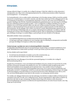 Side 95
naturgas såfremt de ligger i et område, der er udlagt til naturgas.99 Dette blev indført for at sikre økonomien i
naturgasnettet, men i dag er det en uhensigtsmæssig barriere for, at blokvarmecentralerne skifter til grønnere
opvarmningsformer – fx varmepumper.
For husstandskunder er der en række mindre omkostninger ved at fravælge naturgas. Holdt op imod den samlede
økonomi for varmeforbrugere er de mindre i størrelse, men ikke desto mindre kan de blive udslagsgivende for valg
af varmeløsning. Et eksempel er, at naturgaskunder skal betale ca. 8.000 kr. inkl. moms, hvis de frakobler sig
gasnettet. Betalingen sker til Evida, Danmarks landsdækkende gasdistributionsnet, som skal sørge for at få lukket
hele deres stikledning og fjernet gasskab og måler.100 Der er mulighed for en billigere frakobling, hvis den sker
kollektivt, hvor en hel streng i gasnettet lukkes ned. Men selv ved fjernvarmekonverteringer er det særdeles
sjældent, at alle husstande konverteres på samme tid, da der typisk er enkelte husstande, der ikke tilslutter sig
fjernvarmenettet, når det udbygges. Det er uklart, hvorvidt der er stærke sikkerhedsmæssige argumenter for at
kræve fuld lukning af stikledningen eller om en simplere afpropning kunne godkendes i en række år, indtil alle
husstande på en streng er klar til kollektivt at få lukket for gassen. Men en regelændring vil umiddelbart kunne
gøre afviklingen af naturgas i et område billigere, og dermed gøre det mere attraktivt at fravælge gas.
Klimarådet anbefaler i denne sammenhæng:
• At projektbekendtgørelsens §22 om blokvarmecentraler fjernes hurtigst muligt.
• At regeringen undersøger muligheden for mere lempelige regler for afkobling fra naturgasnettet med henblik
på at gøre det billigere for borgerne at udfase deres naturgasfyr.
Forbud mod gas- og oliefyr kan være et omkostningseffektivt virkemiddel
Et slagkraftigt virkemiddel til få reduceret naturgasforbruget i danske boliger er at forbyde installationen af nye
gasfyr. Klimarådet kan se både fordele og ulemper ved den type forbud, og det bør derfor overvejes grundigt.
Der kan arbejdes med to typer forbud:
1. For det første kan det forbydes at installere nye fyr efter en bestemt dato, og
2. for det andet kan det forbydes at eje et fyr efter en bestemt dato.
Begge forbud kan være afhængige af, hvorvidt den opvarmede bygning er i et område, der er udlagt til
fjernvarmeforsyning eller ej.
Et gasfyr har en levetid på ca. 20 år, så et forbud mod installation af nye fyr i morgen vil i sig selv føre til, at cirka
halvdelen af Danmarks naturgasfyr skal udskiftes før 2030. Det er imidlertid næppe hensigtsmæssigt med et
forbud mod installation af nye naturgasfyr på den helt korte bane i visse områder, da det vil undergrave
økonomien i udrulning af potentielt omkostningseffektiv fjernvarme, hvis et større antal husstandskunder med
gamle gasfyr, investerer i varmepumper i stedet for at vente på en fjernvarmeløsning. Af denne årsag er det vigtigt,
at relevante boligejere snarest får besked om, hvorvidt de kan forvente at blive tilbudt fjernvarme eller ej, så de
ved, om de bør beholde gasfyret et par ekstra år eller investere i en varmepumpe med det samme.
For områder, der udlægges til fjernvarme, bør det undersøges, hvorvidt det er muligt at indføre et forbud mod nye
naturgasfyr fx fem eller ti år efter, der er udlagt fjernvarme. Det giver bygningsejerne valget mellem at tilslutte sig
fjernvarme eller købe sin egen varmepumpe. Et sådant forbud vil gøre det nemmere at sikre økonomien i
fjernvarmeudbygningen og nemmere at afvikle den del af gasinfrastrukturen, der alene forsyner kunder, som i dag
bruger gas til opvarmning.
 
