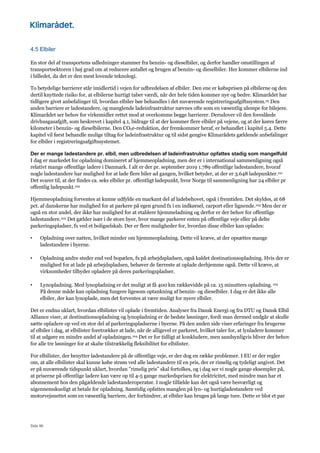 Side 96
4.5 Elbiler
En stor del af transportens udledninger stammer fra benzin- og dieselbiler, og derfor handler omstillingen af
transportsektoren i høj grad om at reducere antallet og brugen af benzin- og dieselbiler. Her kommer elbilerne ind
i billedet, da det er den mest lovende teknologi.
To betydelige barrierer står imidlertid i vejen for udbredelsen af elbiler. Den ene er købsprisen på elbilerne og den
dertil knyttede risiko for, at elbilerne hurtigt taber værdi, når der hele tiden kommer nye og bedre. Klimarådet har
tidligere givet anbefalinger til, hvordan elbiler bør behandles i det nuværende registreringsafgiftssystem.25 Den
anden barriere er ladestandere, og manglende ladeinfrastruktur nævnes ofte som en væsentlig ulempe for bilejere.
Klimarådet ser behov for virkemidler rettet mod at overkomme begge barrierer. Derudover vil den foreslåede
drivhusgasafgift, som beskrevet i kapitel 4.1, bidrage til at der kommer flere elbiler på vejene, og at der køres færre
kilometer i benzin- og dieselbilerne. Den CO2e-reduktion, der fremkommer heraf, er behandlet i kapitel 5.4. Dette
kapitel vil først behandle mulige tiltag for ladeinfrastruktur og til sidst gengive Klimarådets gældende anbefalinger
for elbiler i registreringsafgiftssystemet.
Der er mange ladestandere pr. elbil, men udbredelsen af ladeinfrastruktur opfattes stadig som mangelfuld
I dag er markedet for opladning domineret af hjemmeopladning, men der er i international sammenligning også
relativt mange offentlige ladere i Danmark. I alt er der pr. september 2019 1.789 offentlige ladestandere, hvoraf
nogle ladestandere har mulighed for at lade flere biler ad gangen, hvilket betyder, at der er 3.648 ladepunkter.101
Det svarer til, at der findes ca. seks elbiler pr. offentligt ladepunkt, hvor Norge til sammenligning har 24 elbiler pr
offentlig ladepunkt.102
Hjemmeopladning forventes at kunne udfylde en markant del af ladebehovet, også i fremtiden. Det skyldes, at 68
pct. af danskerne har mulighed for at parkere på egen grund fx i en indkørsel, carport eller lignende.103 Men der er
også en stor andel, der ikke har mulighed for at etablere hjemmeladning og derfor er der behov for offentlige
ladestandere.102 Det gælder især i de store byer, hvor mange parkerer enten på offentlige veje eller på delte
parkeringspladser, fx ved et boligselskab. Der er flere muligheder for, hvordan disse elbiler kan oplades:
• Opladning over natten, hvilket minder om hjemmeopladning. Dette vil kræve, at der opsættes mange
ladestandere i byerne.
• Opladning andre steder end ved bopælen, fx på arbejdspladsen, også kaldet destinationsopladning. Hvis der er
mulighed for at lade på arbejdspladsen, behøver de færreste at oplade derhjemme også. Dette vil kræve, at
virksomheder tilbyder opladere på deres parkeringspladser.
• Lynopladning. Med lynopladning er det muligt at få 400 km rækkevidde på ca. 15 minutters opladning.103
På denne måde kan opladning fungere ligesom optankning af benzin- og dieselbiler. I dag er det ikke alle
elbiler, der kan lynoplade, men det forventes at være muligt for nyere elbiler.
Det er endnu uklart, hvordan elbilister vil oplade i fremtiden. Analyser fra Dansk Energi og fra DTU og Dansk Elbil
Alliance viser, at destinationsopladning og lynopladning er de bedste løsninger, fordi man dermed undgår at skulle
sætte opladere op ved en stor del af parkeringspladserne i byerne. På den anden side viser erfaringer fra brugerne
af elbiler i dag, at elbilister foretrækker at lade, når de alligevel er parkeret, hvilket taler for, at lynladere kommer
til at udgøre en mindre andel af opladningen.104 Det er for tidligt at konkludere, men sandsynligvis bliver der behov
for alle tre løsninger for at skabe tilstrækkelig fleksibilitet for elbilister.
For elbilister, der benytter ladestandere på de offentlige veje, er der dog en række problemer. I EU er der regler
om, at alle elbilister skal kunne købe strøm ved alle ladestandere til en pris, der er rimelig og tydeligt angivet. Det
er på nuværende tidspunkt uklart, hvordan ”rimelig pris” skal fortolkes, og i dag ser vi nogle gange eksempler på,
at priserne på offentlige ladere kan være op til 4-5 gange markedsprisen for elektricitet, med mindre man har et
abonnement hos den pågældende ladestanderoperatør. I nogle tilfælde kan det også være besværligt og
uigennemskueligt at betale for opladning. Samtidig opfattes manglen på lyn- og hurtigladestandere ved
motorvejsnettet som en væsentlig barriere, der forhindrer, at elbiler kan bruges på lange ture. Dette er blot et par
 
