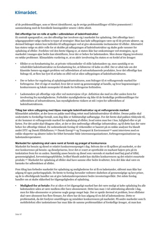 Side 97
af de problemstillinger, som er blevet identificeret, og de øvrige problemstillinger vil blive præsenteret i
sammenhæng med de foreslåede løsningsidéer senere i dette afsnit.
Det offentlige har en rolle at spille i udbredelsen af ladeinfrastruktur
Et centralt spørgsmål er, om det offentlige bør involvere sig i markedet for opladning. Det offentlige kan i
udgangspunktet vælge mellem to typer af strategier: Man kan lade udbygningen være op til de private aktører, og
dermed bidrager staten kun indirekte til udbygningen ved at give økonomiske incitamenter til elbiler. Alternativt
kan staten vælge en aktiv rolle for at skubbe på udbygningen af ladeinfrastruktur og skabe gode rammer for
opladning af elbiler. Fordelen ved den første tilgang er, at staten ikke har omkostninger ved strategien, og at
markedet i manges øjne bedre kan identificere, hvor der er behov for ladestandere. Men denne tilgang involverer
en række problemer. Klimarådets vurdering er, at en aktiv involvering fra staten er en fordel af tre årsager:
• Elbiler er en forudsætning for, at private virksomheder vil stille ladestandere op, men samtidig er en
veludviklet ladeinfrastruktur en forudsætning for, at bilisterne vil købe en elbil. Der er altså tale om det
klassiske hønen-og-ægget-problem ved udbredelsen af netværksbaserede produkter, hvor det offentlige kan
bidrage til, at flere har lyst til at købe en elbil ved at sikre udbygningen af ladeinfrastrukturen.
• Der er behov for regulering af opladningsinfrastrukturen, som bidrager til et velfungerende marked for
forbrugerne. Det vil sige et marked, hvor det er nemt og gennemsigtigt at handle, og hvor begrænsninger i
konkurrencen og lokale monopoler til skade for forbrugerne forhindres.
• Ladestandere på offentlige veje eller ved motorvejene vil pr. definition ske med en eller anden form for
involvering fra myndighederne. Forholder myndighederne sig ikke til de forskellige problemstillinger for
udbredelsen af infrastrukturen, kan myndighederne risikere at stå i vejen for udbredelsen af
ladeinfrastrukturen.
Tiltag bør sikre udbygning med tilpas mængde ladeinfrastruktur og et velfungerende marked
Klimarådet anbefaler, at der laves en pakke med tiltag rettet mod ladeinfrastruktur til elbiler. Denne pakke skal
understøtte to forskellige formål, som dog ikke er fuldstændigt uafhængige. For det første skal pakken tilskynde til,
at der kommer et velfungerende marked for opladning af elbiler, hvad enten man bor i hus, lejlighed eller er på
farten. For det andet skal tiltagene sikre, at der er den nødvendige offentlige infrastruktur, og til dette kan der være
behov for offentlige tilskud. De nedenstående forslag til virkemidler er baseret på en række analyser fra blandt
andet DTU og Dansk Elbilalliance,103 Dansk Energi105 og Transport & Environment106 samt interviews med en
række eksperter og aktører inden for feltet herunder både interesseorganisationer, forbrugerorganisationer og
ladestanderoperatører.
Markedet for opladning skal være nemt at forstå og præget af konkurrence
Markedet for benzin og diesel er relativt konkurrencepræget i dag. Selvom der er få spillere på markedet, er der
stor konkurrence på benzin- og dieselpriserne, hvor det er svært at opretholde en markant højere pris på én
tankstation frem for en anden. Samtidig anses benzin og diesel som værende et marked med høj grad af tillid,
gennemsigtighed, forventningsopfyldelse, hvilket blandt andet kan skyldes konkurrencen og det relativt ensartede
produkt.107 Markedet for opladning af elbiler skal have samme eller bedre kvaliteter, hvis det ikke skal være en
hæmsko for udbredelsen af elbiler.
Fem tiltag kan forbedre markedet for opladning og mulighederne for at få en ladestander, såfremt man ikke har
adgang til egen parkeringsplads. De første to forslag herunder vedrører skabelsen af gennemsigtige og lave priser,
og de to efterfølgende handler om at give ladestanderoperatører bedre investeringsvilkår. Det sidste forslag
handler om at skabe sikkerhed for tilgængeligheden af opladning.
• Mulighed for at betale: For at sikre et let tilgængeligt marked bør det være muligt at købe opladning fra alle
ladestandere uden at være medlem eller have abonnement. Dette kan man i vid udstrækning allerede i dag,
men for ikke-abonnenter er priserne nogle gange meget høje. Der er opstår dermed et problem, hvor elbilister
skal være abonnent hos flere firmaer, for ellers har de kun adgang til en del af ladestanderne. Dette er
problematisk, da det fordyrer omstillingen og mindsker konkurrencen på markedet. På andre markeder som fx
mobiltelefoni eller tankstationer har man ikke de samme problematikker af forskellige årsager, så man kan
 