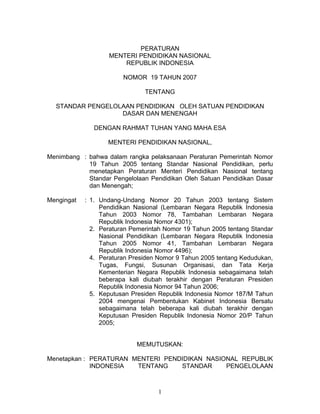 PERATURAN
                   MENTERI PENDIDIKAN NASIONAL
                       REPUBLIK INDONESIA

                        NOMOR 19 TAHUN 2007

                               TENTANG

  STANDAR PENGELOLAAN PENDIDIKAN OLEH SATUAN PENDIDIKAN
                  DASAR DAN MENENGAH

              DENGAN RAHMAT TUHAN YANG MAHA ESA

                   MENTERI PENDIDIKAN NASIONAL,

Menimbang : bahwa dalam rangka pelaksanaan Peraturan Pemerintah Nomor
            19 Tahun 2005 tentang Standar Nasional Pendidikan, perlu
            menetapkan Peraturan Menteri Pendidikan Nasional tentang
            Standar Pengelolaan Pendidikan Oleh Satuan Pendidikan Dasar
            dan Menengah;

Mengingat   : 1. Undang-Undang Nomor 20 Tahun 2003 tentang Sistem
                 Pendidikan Nasional (Lembaran Negara Republik Indonesia
                 Tahun 2003 Nomor 78, Tambahan Lembaran Negara
                 Republik Indonesia Nomor 4301);
              2. Peraturan Pemerintah Nomor 19 Tahun 2005 tentang Standar
                 Nasional Pendidikan (Lembaran Negara Republik Indonesia
                 Tahun 2005 Nomor 41, Tambahan Lembaran Negara
                 Republik Indonesia Nomor 4496);
              4. Peraturan Presiden Nomor 9 Tahun 2005 tentang Kedudukan,
                 Tugas, Fungsi, Susunan Organisasi, dan Tata Kerja
                 Kementerian Negara Republik Indonesia sebagaimana telah
                 beberapa kali diubah terakhir dengan Peraturan Presiden
                 Republik Indonesia Nomor 94 Tahun 2006;
              5. Keputusan Presiden Republik Indonesia Nomor 187/M Tahun
                 2004 mengenai Pembentukan Kabinet Indonesia Bersatu
                 sebagaimana telah beberapa kali diubah terakhir dengan
                 Keputusan Presiden Republik Indonesia Nomor 20/P Tahun
                 2005;


                            MEMUTUSKAN:

Menetapkan : PERATURAN MENTERI PENDIDIKAN NASIONAL REPUBLIK
             INDONESIA  TENTANG    STANDAR     PENGELOLAAN



                                   1
 