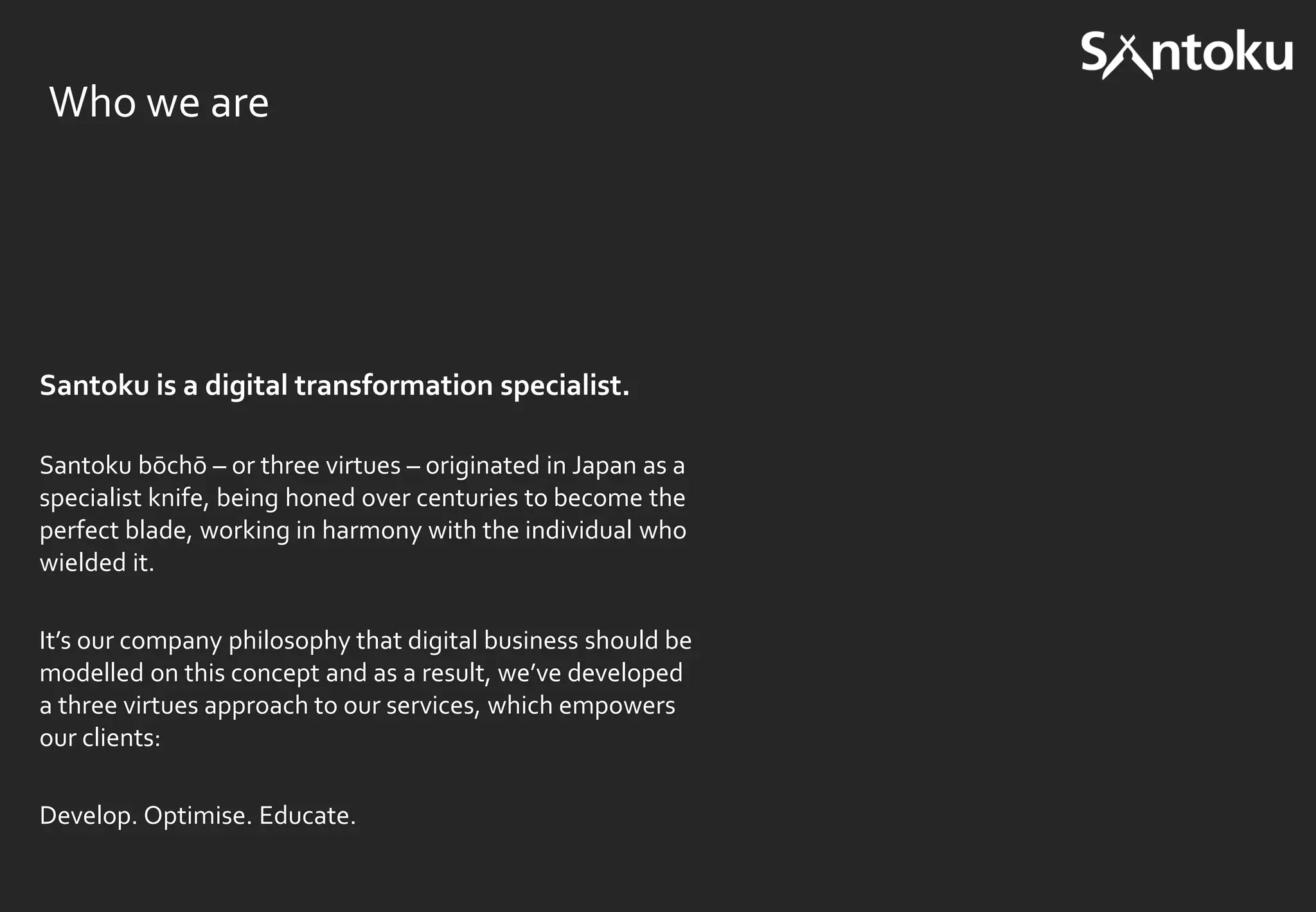 Santoku is a digital transformation specialist.
Santoku bōchō – or three virtues – originated in Japan as a
specialist knife, being honed over centuries to become the
perfect blade, working in harmony with the individual who
wielded it.
It’s our company philosophy that digital business should be
modelled on this concept and as a result, we’ve developed
a three virtues approach to our services, which empowers
our clients:
Develop. Optimise. Educate.
Who we are
 