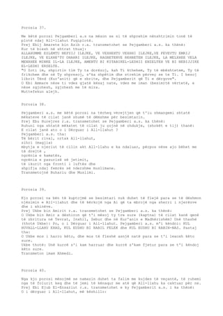 Porosia 37. 
Me këtë porosi Pejgamberi a.s na mëson se si të shprehim nënshtrimin tonë të 
plotë ndaj All-llahut Fuqiplotë. 
Prej Ebij Amarete bin Azib r.a. transmetohet se Pejgamberi a.s. ka thënë: 
Kur të biesh në shtrat thuaj: 
ALLAHUMME ESLEMTU NEFSIJ ILEJKE, VE VEXHEHTU VEXHHI ILEJKE,VE FEVEVTU EMRIJ 
ILEJKE, VE ELXHE'TU DHAHRI ILEJKE, RAGBETENVE REHBETEN ILEJKE, LA MELXHEE VELA 
MENXHEE MINKE IL-LA ILEJKE, AMENTU BI KITABIKEL-LEDHII ENZELTEH VE BI NEBIJJIKE 
EL-LEDHI ERSELTE. 
"O Zoti im, shpirtin tim Ty ta dorëzoj, kah Ti kthehem, Ty të mbështetem, Ty të 
frikohem dhe në Ty shpresoj, s'ka shpëtim dhe strehim përveç se te Ti. I besoj 
librit Tënd (Kur'anit) që e zbrite, dhe Pejgamberit që Ti e dërgove". 
O Ebi Ammare nëse ti vdes gjatë kësaj nate, vdes me iman (besim)të vërtetë, e 
nëse zgjohesh, zgjohesh me të mira. 
Muttefekun alejh. 
Porosia 38. 
Pejgamberi a.s. me këtë porosi na tërheq vërejtjen që t'iu shmangemi shtatë 
mëkateve të cilat janë shumë të dëmshme për besimtarin. 
Prej Ebu Hurejres r.a. transmetohet se Pejgamberi a.s. ka thënë: 
Ruhuni nga shtatë mëkatet të cilat ju çojnë në zhdukje, (shokët e tij) thanë: 
E cilat janë ato o i Dërguar i All-llahut ? 
Pejgamberi a.s. tha: 
Të bërit rival, ortak All-llahut, 
sihri (magjia) 
mbytja e njeriut të cilin akt All-llahu e ka ndaluar, përpos nëse ajo bëhet me 
të drejtë , 
ngrënia e kamatës, 
ngrënia e pasurisë së jetimit, 
të ikurit nga fronti i luftës dhe 
shpifja ndaj femrës së ndershme muslimane. 
Transmetojnë Buhariu dhe Muslimi. 
Porosia 39. 
Kjo porosi na bën të kuptojmë se besimtari nuk duhet të flejë para se të dëshmon 
njësimin e All-llahut dhe të kërkojë nga Ai që ta mbrojë nga sherri i njerëzve 
dhe i xhinëve. 
Prej Ukbe bin Amirit r.a. transmetohet se Pejgamberi a.s. ka thënë: 
O Ukbe bin Amir a dëshiron që t'i mësoj ty tre sure (kaptna) të cilat kanë qenë 
të zbritura në Tevrat, Inxhil, Zebur dhe në Kur'anin e Madhërishëm? Unë thashë 
(thotë Ukbe): Po, o i Dërguar i All-llahut. Pejgamberi a.s. m'i këndoi: KUL 
HUVALL-LLAHU EHAD, KUL EUDHU BI RABIL FELEK dhe KUL EUDHU BI RABIN-NAS. Pastaj 
tha: 
O Ukbe mos i harro këto, dhe mos të fleshë asnjë natë para se t'i lexosh këto 
sure. 
Ukbe thotë: Unë kurrë s'i kam harruar dhe kurrë s'kam fjetur para se t'i këndoj 
këto sure. 
Transmeton imam Ahmedi. 
Porosia 40. 
Nga kjo porosi mësojmë se namazin duhet ta falim me kujdes të veçantë, të ruhemi 
nga të folurit keq dhe të jemi të kënaqur me atë që All-llahu ka caktuar për ne. 
Prej Ebi Ejub El-Ensariut r.a. transmetohet e ky Pejgamberit a.s. i ka thënë: 
O i dërguar i All-llahut, më këshillo: 
 