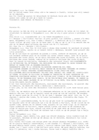 Pejgamberi a.s. ka thënë: 
Kur të falish namaz fale sikur atë e ke namazin e fundit, (sikur pas atij namazi 
do të vdesish), 
mos fol fjalë që pastaj të detyrohesh të kërkosh falje për të dhe 
assesi mos lakmo në atë që e kanë të tjerët. 
Transmeton imam Ahmedi në Musnedin e tij. 
Porosia 41. 
Kjo porosi na bën me dije se muslimani për çdo çështje të jetës së tij duhet të 
orientohet te mësimet e Pejgamberit a.s. dhe se aty e gjen çelsin e problemit të 
vet. 
Prej Aliut r.a. transmetohet se i ka thënë Pejgamberit a.s.: 
O i Dërguar i All-llahut: Kur'ani ik prej gjoksit tim (zemrës) , assesi s'e mbaj 
mend. Pejgamberi a.s. tha: O baba i Hasanit , a dëshiron që ty t'i mësoj disa 
fjalë (lutje) që prej tyre do të kesh dobi ti dhe ai që ti do t'ia mësosh dhe me 
atë do të mbash mend gjithçka dhe kurrë nuk do t'i harrosh? 
Ali tha: Po, o i Dërguar i All-llahut. 
Pejgamberi a.s. tha: Kur të vijë nata e xhuma nëse mundesh të zgjohesh në pjesën 
e tretë të natës, zgjohu se ai moment është i dëshmuar, melekët janë present dhe 
lutja pranohet. 
Po që se nuk mund të zgjohesh në pjesën e tretë, atëherë në mesnatë, po që se 
nuk mundesh atëherë para se të fleshë fal katër rekate namaz. Lexo në të parin 
Fatihanë dhe suren Jasin, në të dytin Fatihanë dhe suren El-Duhan, në të tretin 
Fatihanë dhe suren Sexhde, ndërsa në të katërtin Fatihanë dhe suren El-Mulk. 
Pasi të lexosh et-tehijatin, shehadetin dhe salavatet thuaj: ALL-LLAHUMMEGFIR 
LIL MU'MINIINE VEL MU'MINAAT, VEL MUSLIMINE VEL MUSLIMAAT EL AHJAI MINHUM VEL 
EMVAAT BI RAHME-TIKE JA ERHAMER-RAHIMIIN. 
RABBENAGFIR LENA VE LI IHVANINA EL-LEDHINE SEBEKU-NA BIL IMAN. 
ALL-LLAHUME ERHAMNI BI-TER-KIL MEASI EBEDEN MA EB-KAJTENI VERHAMNI EN ETEKEL-LEFU 
MA LA J'ANINI VERZUKNI HUSNEN-NERDHA-RI FIIMA JURDI-IKE ANNI. 
ALL-LLAHUMME BEDIIUS-SE-MAVAATI VEL-ERD DHEL XHELALI VEL IKRAM VEL IZZETIL-LETI 
LA TURAM, ES'ELUKE JA ALL-LLAH JA RAHMAN BI XHELALIKE VE NURI VERXHHIKE EN 
TUNEVVIRE BIKITABIKE BESARI, VE EN TUTLIKA BIHI LISANIJ, VE EN TUFRIXHE BIHI AN 
KALBIJ, VE EN TESHREHA BIHI SADRIJ, VE EN TES-TA'MELE BIHI BEDENI, FE INNEHU LA 
JUINUNII ALEL HAKKI GAJREKE VE LA JU'TINIIHI IL-LA ENTE, VELA HAULE VELAKUVVETE 
IL-LA BIL-LAHIL ALIJIL ADHIM. 
O Zot fail besimtarët dhe besimtaret, muslimanët dhe muslimanet, të gjallët dhe 
të vdekurit, me mëshirën tënde o mëshirues i mëshiruesve. 
O Zoti ynë, na fal neve dhe vëllezërit tonë besimtarë të cilët kanë kaluar para 
nesh. 
O Zoti im, më mëshiro mua që t'iu shmangem mëkateve sa të jem gjallë, poashtu më 
mëshiro dhe mos lejo që të ngarkoj veten më punë që nuk më takojnë. Më mundëso 
që të veproj punë me të cilat Ti do të jesh i kënaqur ndaj meje. Zoti im, Ti je 
shpikës i qiejve dhe tokës, Ty të takon lartmadhëria, fisnikëria dhe fuqia. Ti 
s'ke rival. 
O Zoti im i gjkithmëshirshëm, Ty të lus që për hirë të lartmadhërisë dhe nurit 
të fytyrës sate të më ndriçosh syt e mi me dritën e Kur'anit, të më lirosh me të 
gjuhën time, qetëso me të zemrën time, poashtu të lus tërë trupi im të veprojë 
sipas urdhërave të Kur'anit, sepse askush tjetër nuk mund të më ndihmojë në 
rrugë të drejtë pos teje, askush nuk mund të më japë këtë që kërkoj pos Teje. 
O Zot i madhërishëm s'ka kush më ndihmon kah e mira as që më pengon nga e keçja 
pos Teje. 
Pastaj Pejgamberi a.s. tha: 
O Ebel Hasan, vepro kështu tre, pesë ose shtatë xhumaja, lutja inshAll-llah do 
të pranohet. Betohem në Atë që më dërgoi me të vërtetën. Besimtarit kjo lutje 
nuk i refuzohet. 
Aliu thotë: Vall-llahi nuk kaluan pesë ose shtatë xhumaja Pejgamberi a.s. erdhi 
në të njejtin mexhlis (vend-ndeje), e unë thashë: O i Dërguar i All-llahut, unë 
më parë mësoja katër ajete, pastaj i harroja ndërsa tash mësoj dyzet ajete e më 
shumë, kur i lexoj sikur e kam Kur'anin para vetes. Më parë dëgjoja hadithe, kur 
doja t'i përsëris, veç i kisha harruar, kurse tash e dëgjoj hadithin dhe e 
 