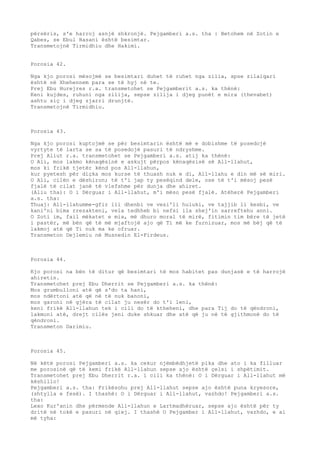 përsëris, s'e harroj asnjë shkronjë. Pejgamberi a.s. tha : Betohem në Zotin e 
Qabes, se Ebul Hasani është besimtar. 
Transmetojnë Tirmidhiu dhe Hakimi. 
Porosia 42. 
Nga kjo porosi mësojmë se besimtari duhet të ruhet nga zilia, spse zilaiqari 
është në Xhehennem para se të hyj në te. 
Prej Ebu Hurejres r.a. transmetohet se Pejgamberit a.s. ka thënë: 
Keni kujdes, ruhuni nga zilija, sepse zilija i djeg punët e mira (thevabet) 
ashtu siç i djeg zjarri drunjtë. 
Transmetojnë Tirmidhiu. 
Porosia 43. 
Nga kjo porosi kuptojmë se për besimtarin është më e dobishme të posedojë 
vyrtyte të larta se sa të posedojë pasuri të ndryshme. 
Prej Aliut r.a. transmetohet se Pejgamberi a.s. atij ka thënë: 
O Ali, mos lakmo kënaqësinë e askujt përpos kënaqësisë së All-llahut, 
mos ki frikë tjetër kënd pos All-llahun, 
kur pyetesh për diçka mos kurse të thuash nuk e di, All-llahu e din më së miri. 
O Ali, cilën e dëshiron; të t'i jap ty pesëqind dele, ose të t'i mësoj pesë 
fjalë të cilat janë të vlefshme për dunja dhe ahiret. 
(Aliu tha): O i Dërguar i All-llahut, m'i mëso pesë fjalë. Atëherë Pejgamberi 
a.s. tha: 
Thuaj: All-llahumme-gfir lii dhenbi ve vesi'li huluki, ve tajjib li kesbi, ve 
kani'ni bima rrezakteni, vela tedhheb bi nefsi ila shej'in sarreftehu anni. 
O Zoti im, fail mëkatet e mia, më dhuro moral të mirë, fitimin tim bëre të jetë 
i pastër, më bën që të më mjaftojë ajo që Ti më ke furnizuar, mos më bëj që të 
lakmoj atë që Ti nuk ma ke ofruar. 
Transmeton Dejlemiu në Musnedin El-Firdeus. 
Porosia 44. 
Kjo porosi na bën të ditur që besimtari të mos habitet pas dunjasë e të harrojë 
ahiretin. 
Transmetohet prej Ebu Dherrit se Pejgamberi a.s. ka thënë: 
Mos grumbulloni atë që s'do ta hani, 
mos ndërtoni atë që në të nuk banoni, 
mos garoni në gjëra të cilat ju nesër do t'i leni, 
keni frikë All-llahun tek i cili do të ktheheni, dhe para Tij do të qëndroni, 
lakmoni atë, drejt cilës jeni duke shkuar dhe atë që ju në të gjithmonë do të 
qëndroni. 
Transmeton Darimiu. 
Porosia 45. 
Në këtë porosi Pejgamberi a.s. ka cekur njëmbëdhjetë pika dhe ato i ka filluar 
me porosinë që të kemi frikë All-llahun sepse ajo është çelsi i shpëtimit. 
Transmetohet prej Ebu Dherrit r.a. i cili ka thënë: O i Dërguar i All-llahut më 
këshillo! 
Pejgamberi a.s. tha: Frikësohu prej All-llahut sepse ajo është puna kryesore, 
(shtylla e fesë). I thashë: O i Dërguar i All-llahut, vazhdo! Pejgamberi a.s. 
tha: 
Lexo Kur'anin dhe përmende All-llahun e Lartmadhëruar, sepse ajo është për ty 
dritë në tokë e pasuri në qiej. I thashë O Pejgamber i All-llahut, vazhdo, e ai 
më tyha: 
 