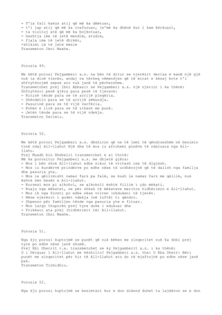 - T'ia fali hakun atij që më ka dëmtuar, 
- t'i jap atij që më ka rrefuzuar, (s'më ka dhënë kur i kam kërkuar), 
- ta vizitoj atë që më ka bojkotuar, 
- heshtja ime të jetë mendim, studim, 
- fjala ime të jetë dhikër, 
-shikimi im të jetë mësim 
Transmeton Ibni Maxhe. 
Porosia 49. 
Me këtë porosi Pejgamberi a.s. na bën të ditur se njerëzit derisa e kanë një gjë 
nuk ia dinë vlerën, andaj na tërheq vëmendjen që të mirat e kësaj bote t'i 
shfrytëzojmë sepse ato nuk janë të përhershme. 
Transmetohet prej Ibni Abbasit se Pejgamberi a.s. një njeriut i ka thënë: 
Shfrytëzoi pesë gjëra para pesë të tjerave: 
- Rininë tënde para se të arrijë pleqëria. 
- Shëndetin para se të arrijë sëmundja. 
- Pasurinë para se të vijë varfëria. 
- Kohën e lirë para se të zihesh me punë. 
- Jetën tënde para se të vijë vdekja. 
Transmeton Darimiu. 
Porosia 50. 
Me këtë porosi Pejgamberi a.s. dëshiron që ne të jemi të qëndrueshëm në besimin 
tonë ndaj All-llahut Një dhe të mos iu afrohemi punëve të ndaluara nga All-llahu. 
Prej Muadh bin Xhebelit transmetohet e ai thotë: 
Më ka porositur Pejgamberi a.s. me dhjetë gjëra: 
- Mos i bën shok All-llahut edhe sikur të vritesh ose të digjesh. 
- Mos iu kundërvë prindërve po edhe nëse të urdhërojnë që të dalish nga familja 
dhe pasuria yte. 
- Mos le qëllimisht namaz farz pa falë, se kush le namaz farz me qëllim, nuk 
është nën besën e All-llahut. 
- Kursesi mos pi alkohol, se alkoholi është fillim i çdo mëkati. 
- Ruaju nga mëkatet, se për shkak të mëkateve meriton hidhërimin e All-llahut. 
- Mos ik nga fronti po edhe nëse vriten (zhduken) të tjerët. 
- Nëse njerëzit i godet vdekja (në luftë) ti qëndro. 
- Shpenzo për familjen tënde nga pasuria yte e fituar. 
- Mos largo thuprrën prej tyre duke i edukuar dhe 
- Frikësoi ata prej (hidhërimit të) All-llahut. 
Transmeton Ibni Maxhe. 
Porosia 51. 
Nga kjo porosi kuptojmë se punët që nuk bëhen me sinqeritet nuk ka dobi prej 
tyre po edhe nëse janë shumë. 
Prej Ebi Dherrit r.a. transmetohet se ky Pejgamberit a.s. i ka thënë: 
O i Dërguar i All-llahut me këshillo? Pejgamberi a.s. tha: O Eba Dherr: Bëri 
punët me sinqeritet për hir të All-llahut ato do të mjaftojnë po edhe nëse janë 
pak. 
Transmeton Tirmidhiu. 
Porosia 52. 
Nga kjo porosi kuptojmë se besimtari kur e don dikend duhet ta lajmëron se e don 
 