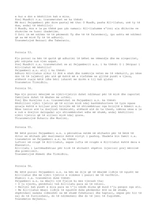 e kur e don e këshillon kah e mira. 
Prej Muadhit r.a. transmetohet se ka thënë: 
Më mori Pejgamberi për dore pastaj më tha: O Muadh, pasha All-llahun, unë ty të 
dua, andaj të këshilloj: 
O Muadh, mos e le pa thënë pas çdo namazi: All-llahumme e'inni ala dhikrike ve 
shukrike ve husni ibadetike. 
O Zoti im më ndihmo të të përmendi Ty dhe të të falenderoj, (po ashtu më ndihmo) 
që sa më mirë Ty të të adhuroj. 
Transmetojnë Bezzari dhe Taberaniu. 
Porosia 53. 
Kjo porosi na bën të qartë që adhurimi të bëhet me vëmendje dhe me sinqeritet, 
për ndryshe nuk vlen aspak. 
Prej Muadhit r.a. transmetohet se ai Pejgamberit a.s. i ka thënë: O i Dërguar i 
All-llahut më këshillo? 
Pejgamberi a.s. atij i ka thënë: 
Adhuro All-llahun sikur ti Atë e sheh dhe numëroje veten me të vdekurit, po nëse 
don të të lajmëroj për atë që është më e vlefshme se gjithë punët e tjera, 
atëherë ruaje këtë (dhe bëri isharet me dorën e tij kah gjuha) 
Transmeton Tirmidhiu. 
Porosia 54. 
Nga kjo porosi mësojmë se njëri-tjetrin duhet ndihmuar për të mirë dhe raportet 
familjare duhet të mbahen me urtësi. 
Prej Ebu Hurejres r.a. transmetohet se Pejgamberi a.s. ka thënë: 
Këshilloni njëri tjetrin që të sillen mirë ndaj bashkëshorteve të tyre ngase 
gruaja është e krijuar prej brinjës më të shtrembëruar nga brinjtë e Ademit a.s. 
Nëse tenton atë ta drejtosh tërësisht, atëherë atë do ta thesh, ndërsa nëse e le 
e nuk e drejton dalngadal ajo shtrembërohet edhe më shumë, andaj këshilloni 
njëri tjetrin që të silleni mirë ndaj grave. 
Ttransmetojnë Buhariu dhe Muslimi. 
Porosia 55. 
Në këtë porosi Pejgamberi a.s. u përcaktua vetëm në xhihadin për të bërë të 
ditur se xhihadi për muslimanin është virtyt i pashoq. Ubadete bin Samit r.a. 
transmeton se Pejgamberi a.s. ka thënë: 
Luftoni në rrugë të All-llahut, sepse lufta në rrugën e All-llahut është dera e 
Xhennetit. 
All-llahu i Lartëmadhëruar për hirë të xhihadit shpëton (njeriun) prej mërzisë 
dhe pikëllimit. 
Transmetojnë Ahmedi dhe Tirmidhiu. 
Porosia 56. 
Me këtë porosi Pejgamberi a.s. na bën me dije që të mbajmë lidhje të ngusht me 
All-llahun dhe me njëri tjetrin e sidomos i pasuri me të varfërin. 
Xhabiri r.a. transmeton duke thënë: 
Pejgamberi a.s. na mbajti një fjalim ku mes tjerash tha: 
- O ju njerëz, pendohuni tek All-llahu para se të vdisni. 
- Nxitoni kah punët e mira para se t'ju ndodh diçka që mund t'ju pengon nga ato. 
- Me All-llahun mbani lidhje të ngushtë duke përmendur Atë sa më shumë, 
shpërndani sadaka (lëmoshë) sa më shumë fshehurazi dhe haptazi, sepse për hir të 
saj do të furnizoheni, do të ndihmoheni dhe do të jeni të fuqishëm. 
Transmeton Bejhekiu. 
 