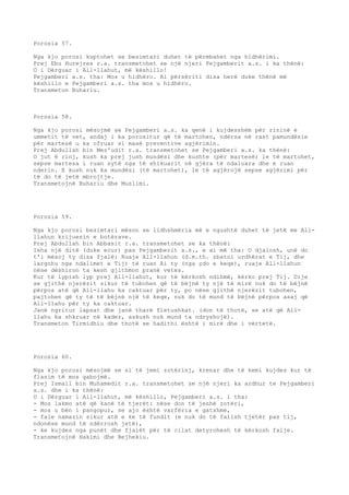 Porosia 57. 
Nga kjo porosi kuptohet se besimtari duhet të përmbahet nga hidhërimi. 
Prej Ebu Hurejres r.a. transmetohet se një njeri Pejgamberit a.s. i ka thënë: 
O i Dërguar i All-llahut, më këshillo! 
Pejgamberi a.s. tha: Mos u hidhëro. Ai përsëriti disa herë duke thënë më 
këshillo e Pejgamberi a.s. tha mos u hidhëro. 
Transmeton Buhariu. 
Porosia 58. 
Nga kjo porosi mësojmë se Pejgamberi a.s. ka qenë i kujdesshëm për rininë e 
ummetit të vet, andaj i ka porositur që të martohen, ndërsa në rast pamundësie 
për martesë u ka ofruar si masë preventive agjërimin. 
Prej Abdullah bin Mes'udit r.a. transmetohet se Pejgamberi a.s. ka thënë: 
O jut ë rinj, kush ka prej jush mundësi dhe kushte (për martesë) le të martohet, 
sepse martesa i ruan sytë nga të shikuarit në gjëra të ndaluara dhe e ruan 
nderin. E kush nuk ka mundësi (të martohet), le të agjërojë sepse agjërimi për 
të do të jetë mbrojtje. 
Transmetojnë Buhariu dhe Muslimi. 
Porosia 59. 
Nga kjo porosi besimtari mëson se lidhshmëria më e ngushtë duhet të jetë me All-llahun 
krijuesin e botërave. 
Prej Abdullah bin Abbasit r.a. transmetohet se ka thënë: 
Isha një ditë (duke ecur) pas Pejgamberit a.s., e ai më tha: O djalosh, unë do 
t'i mësoj ty disa fjalë: Ruaje All-llahun (d.m.th. zbatoi urdhërat e Tij, dhe 
largohu nga ndalimet e Tij) të ruan Ai ty (nga çdo e keqe), ruaje All-llahun 
nëse dëshiron ta kesh gjithmon pranë vetes. 
Kur të lypish lyp prej All-llahut, kur të kërkosh ndihmë, kërko prej Tij. Dije 
se gjithë njerëzit sikur të tubohen që të bëjnë ty një të mirë nuk do të bëjnë 
përpos atë që All-llahu ka caktuar për ty, po nëse gjithë njerëzit tubohen, 
pajtohen që ty të të bëjnë një të keqe, nuk do të mund të bëjnë përpos asaj që 
All-llahu për ty ka caktuar. 
Janë ngritur lapsat dhe janë tharë fletushkat. (don të thotë, se atë që All-llahu 
ka shkruar në kader, askush nuk mund ta ndryshojë). 
Transmeton Tirmidhiu dhe thotë se hadithi është i mirë dhe i vërtetë. 
Porosia 60. 
Nga kjo porosi mësojmë se si të jemi zotërinj, krenar dhe të kemi kujdes kur të 
flasim të mos gabojmë. 
Prej Ismail bin Muhamedit r.a. transmetohet se një njeri ka ardhur te Pejgamberi 
a.s. dhe i ka thënë: 
O i Dërguar i All-llahut, më këshillo, Pejgamberi a.s. i tha: 
- Mos lakmo atë që kanë të tjerët: nëse don të jeshë zotëri, 
- mos u bën i pangopur, se ajo është varfëria e gatshme, 
- fale namazin sikur atë e ke të fundit (e nuk do të falish tjetër pas tij, 
ndonëse mund të ndërrosh jetë), 
- ke kujdes nga punët dhe fjalët për të cilat detyrohesh të kërkosh falje. 
Transmetojnë Hakimi dhe Bejhekiu. 
 