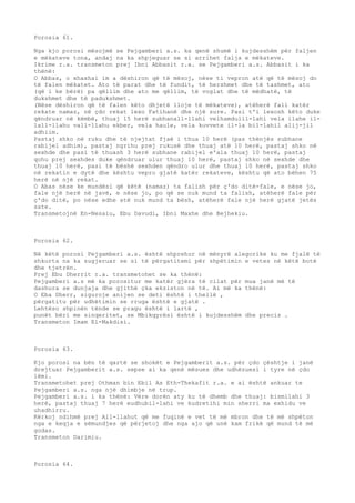 Porosia 61. 
Nga kjo porosi mësojmë se Pejgamberi a.s. ka qenë shumë i kujdesshëm për faljen 
e mëkateve tona, andaj na ka shpjeguar se si arrihet falja e mëkateve. 
Ikrime r.a. transmeton prej Ibni Abbasit r.a. se Pejgamberi a.s. Abbasit i ka 
thënë: 
O Abbas, o xhaxhai im a dëshiron që të mësoj, nëse ti vepron atë që të mësoj do 
të falen mëkatet. Ato të parat dhe të fundit, të hershmet dhe të tashmet, ato 
(që i ke bërë) pa qëllim dhe ato me qëllim, të voglat dhe të mëdhatë, të 
dukshmet dhe të padukshmet. 
(Nëse dëshiron që të falen këto dhjetë lloje të mëkateve), atëherë fali katër 
rekate namaz, në çdo rekat lexo Fatihanë dhe një sure. Pasi t'i lexosh këto duke 
qëndruar në këmbë, thuaj 15 herë subhanall-llahi velhamdulil-lahi vela ilahe il-lall- 
llahu vall-llahu ekber, vela haule, vela kuvvete il-la bil-lahil alij-jil 
adhiim. 
Pastaj shko në ruku dhe të njejtat fjaë i thua 10 herë (pas thënjës subhane 
rabijel adhim), pastaj ngrihu prej rukusë dhe thuaj atë 10 herë, pastaj shko në 
sexhde dhe pasi të thuash 3 herë subhane rabijel e'ala thuaj 10 herë, pastaj 
qohu prej sexhdes duke qëndruar ulur thuaj 10 herë, pastaj shko në sexhde dhe 
thuaj 10 herë, pasi të bëshë sexhden qëndro ulur dhe thuaj 10 herë, pastaj shko 
në rekatin e dytë dhe kështu vepro gjatë katër rekateve, kështu që ato bëhen 75 
herë në një rekat. 
O Abas nëse ke mundësi që këtë (namaz) ta falish për ç'do ditë-fale, e nëse jo, 
fale një herë në javë, e nëse jo, po që se nuk mund ta falish, atëherë fale për 
ç'do ditë, po nëse edhe atë nuk mund ta bësh, atëherë fale një herë gjatë jetës 
sate. 
Transmetojnë En-Nesaiu, Ebu Davudi, Ibni Maxhe dhe Bejhekiu. 
Porosia 62. 
Në këtë porosi Pejgamberi a.s. është shprehur në mënyrë alegorike ku me fjalë të 
shkurta na ka sugjeruar se si të përgatitemi për shpëtimin e vetes në këtë botë 
dhe tjetrën. 
Prej Ebu Dherrit r.a. transmetohet se ka thënë: 
Pejgamberi a.s më ka porositur me katër gjëra të cilat për mua janë më të 
dashura se dunjaja dhe gjithë çka ekziston në të. Ai më ka thënë: 
O Eba Dherr, siguroje anijen se deti është i thellë , 
përgatitu për udhëtimin se rruga është e gjatë . 
Lehtëso shpinën tënde se pragu është i lartë , 
punët bëri me sinqeritet, se Mbikqyrësi është i kujdesshëm dhe preciz . 
Transmeton Imam El-Makdisi. 
Porosia 63. 
Kjo porosi na bën të qartë se shokët e Pejgamberit a.s. për çdo çështje i janë 
drejtuar Pejgamberit a.s. sepse ai ka qenë mësues dhe udhëzuesi i tyre në çdo 
lëmi. 
Transmetohet prej Othman bin Ebil As Eth-Thekafit r.a. e ai është ankuar te 
Pejgamberi a.s. nga një dhimbje në trup. 
Pejgamberi a.s. i ka thënë: Vëre dorën aty ku të dhemb dhe thuaj: bismilahi 3 
herë, pastaj thuaj 7 herë eudhubil-lahi ve kudretihi min sherri ma exhidu ve 
uhadhirru. 
Kërkoj ndihmë prej All-llahut që me fuqinë e vet të më mbron dhe të më shpëton 
nga e keqja e sëmundjes që përjetoj dhe nga ajo që unë kam frikë që mund të më 
godas. 
Transmeton Darimiu. 
Porosia 64. 
 