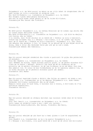 Pejgamberit a.s. me këtë porosi na mëson se me cilin duhet të shoqërohemi dhe të 
kemi kujdes se cilin e pranojmë në shtëpinë tonë. 
Ebi Seid El-Huderiu r.a. transmeton se Pejgamberi a.s. ka thënë: 
Mos shoqëro tjetër kënd përpos besimtarin, 
dhe mos të hajë bukën tënde përpos ai që ka frikë All-llahun. 
Transmetojnë Ebu Davudi dhe Tirmidhiu. 
Porosia 65. 
Me këtë porosi Pejgamberit a.s. na tërheq vërejtjen që të ruhemi nga shirku dhe 
na tregon masat mbrojtëse kundër tij. 
Ebu Musa El-Esh-shariju r.a. transmeton se Pejgamberi a.s. një ditë ka mbajtur 
një fjalim, dhe ka thënë: 
O ju njerëz, keni frikë shirkun se ai është më i fshehur se ecja e bubrrecit. 
Dikush nga as-habët tha: O i Dërguar i All-llahut, e si të ruhemi nga shirku 
pasi që ai është më i fshëhtë se ecja e bubrrecit. Pejgamberi a.s. tha: Thoni 
çdo mëngjez dhe mbrëmje: O Zot, të lutemi të na mbrosh që të mos bëjmë shirk me 
diçka, duke e ditur dhe kërkojmë falje për atë që ne nuk e dimë. 
Transmetojnë Ahmedi dhe Taberaniu. 
Porosia 66. 
Nga kjo porosi mësojmë rëndësinë dhe vlerën e pastrimit të gojës dhe përdorimit 
të misvakut. 
Prej Ebi Umamete r.a. transmetohet se Pejgamberi a.s. ka thënë: 
Lani dhëmbët me misvak, sepse misvaku pastron gojen, ai që përdor misvakun All-llahu 
me të është i kënaqur. Xhibrili çdo herë që më ka urdhëruar më ka 
porositur që të përdori misvakun, sa që jam frikësuar se po më bëhet farz mua 
dhe ummetit tim. Po sikur të mos frikësohesha se do të ngarkoja ummetin tim, do 
ta kisha obliguar që të përdorin misvakun gjatë çdo abdesi. 
Transmeton Ibni Maxhe 
Porosia 67. 
Nga kjo porosi kuptojmë vlerën e dhikrit dhe faljës së namazit në kohën e vet. 
Prej Ajadit r.a. transmetohet se ai ka dëgjuar Pejgamberin a.s. duke thënë: 
Përmendni All-llahun vazhdimisht dhe sa më shumë. 
Namazin falne posa të hyjë koha, e kurrsesi mos e vononi, e All-llahu do t'ua 
dyfishojë shpërblimin. 
Transmeton Darimiu. 
Porosia 68. 
Nga kjo porosi mësojmë se shtëpia dallohet nga varrezat vetëm nëse në të falim 
namaz. 
Prej Ibni Omerit r.a. transmetohet se Pejgamberi a.s. ka thënë: 
Falni namaz në shtëpitë tuaja e mos i bëni ato varreza . 
Transmetojnë Buhariu,Muslimi, Ebu Davudi, Tirmidhiu dhe Nasiu. 
Porosia 69. 
Nga kjo porosi mësojmë që çdo herë kur e kemi gjuhen e lirë të angazhohemi me 
dhikër. 
Prej Muadhit r.a. transmetohet se ky e ka pyetur Pejgamberin a.s.: 
O i Dërguar i All-llahut, cila punë është më e mirë që më afron tek All-llahu? 
 
