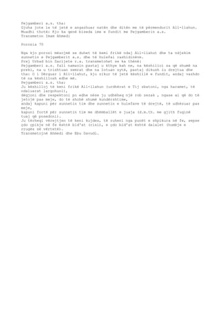 Pejgamberi a.s. tha: 
Gjuha jote le të jetë e angazhuar natën dhe ditën me të përmendurit All-llahun. 
Muadhi thotë: Kjo ka qenë biseda ime e fundit me Pejgamberin a.s. 
Transmeton Imam Ahmedi 
Porosia 70 
Nga kjo porosi mësojmë se duhet të kemi frikë ndaj All-llahut dhe ta ndjekim 
sunnetin e Pejgamberit a.s. dhe të hulefai rashidinëve. 
Prej Urbad bin Sarijete r.a. transmetohet se ka thënë: 
Pejgamberi a.s. fali namazin pastaj u kthye kah ne, na këshilloi sa që shumë na 
preki, na u trishtuan zemrat dhe na lotuan sytë, pastaj dikush iu drejtua dhe 
tha: O i Dërguar i All-llahut, kjo sikur të jetë këshillë e fundit, andaj vazhdo 
të na këshillosh edhe më. 
Pejgamberi a.s. tha: 
Ju këshilloj të keni frikë All-llahun (urdhërat e Tij zbatoni, nga haramet, të 
ndaluarat largohuni), 
dëgjoni dhe respektoni po edhe nëse ju udhëheq një rob zezak , ngase ai që do të 
jetojë pas meje, do të shohë shumë kundërshtime, 
andaj kapuni për sunnetin tim dhe sunnetin e hulefave të drejtë, të udhëzuar pas 
meje, 
kapuni fortë për sunnetin tim me dhëmballët e juaja (d.m.th. me gjith fuqinë 
tuaj që posedoni). 
Ju tërheqi vërejtjen të keni kujdes, të ruheni nga punët e shpikura në fe, sepse 
çdo çpikje në fe është bid'at (risi), e çdo bid'at është dalalet (humbje e 
rrugës së vërtetë). 
Transmetojnë Ahmedi dhe Ebu Davudi. 
