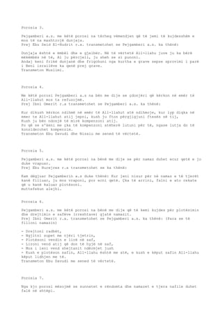 Porosia 3. 
Pejgamberi a.s. me këtë porosi na tërheq vëmendjen që të jemi të kujdesshëm e 
mos të na mashtrojë dunjaja. 
Prej Ebu Seid El-Hudrit r.a. transmetohet se Pejgamberi a.s. ka thënë: 
Dunjaja është e ëmbël dhe e gjelbër. Në të vërtetë All-llahu juve ju ka bërë 
mëkëmbës në të, Ai ju përcjell, ju sheh se si punoni. 
Andaj keni frikë dunjanë dhe frigohuni nga kurtha e grave sepse sprovimi i parë 
i Beni israilëve ka qenë prej grave. 
Transmeton Muslimi. 
Porosia 4. 
Me këtë porosi Pejgamberi a.s na bën me dije se çdonjëri që kërkon në emër të 
All-llahut mos ta refuzojmë. 
Prej Ibni Omerit r.a transmetohet se Pejgamberi a.s. ka thënë: 
Kur dikush kërkon ndihmë në emër të All-llahut atë ndihmoje, kur lyp diqka në 
emer te All-llahut atij jepni, kush ju fton përgjigjuni ftesës së tij, 
Kush ju bën ndonjë të mirë kompenzoni atij. 
Po që se s'keni me çka të kompenzoni atëherë lutuni për të, ngase lutja do të 
konsiderohet kompenzim. 
Transmeton Ebu Davudi dhe Nisaiu me sened të vërtetë. 
Porosia 5. 
Pejgamberi a.s. me këtë porosi na bënë me dije se për namaz duhet ecur qetë e jo 
duke vrapuar. 
Prej Ebu Hurejres r.a transmetohet se ka thënë: 
Kam dëgjuar Pejgamberin a.s duke thënë: Kur jeni nisur për në namaz e të tjerët 
kanë filluar, ju mos vraponi, por ecni qetë. Çka të arrini, falni e ato rekate 
që u kanë kaluar plotësoni. 
muttefekun alejhi. 
Porosia 6. 
Pejgamberi a.s. me këtë porosi na bënë me dije që të kemi kujdes për plotësimin 
dhe drejtimin e safëve (rreshtave) gjatë namazit. 
Prej Ibni Omerit r.a. transmetohet se Pejgamberi a.s. ka thënë: (Para se të 
filloni namazin) 
- Drejtoni radhët, 
- Ngjitni supet me njëri tjetrin, 
- Plotësoni vendin e lirë në saf, 
- Lironi vend atij që don të hyjë në saf, 
- Mos i leni vend shejtanit ndërmjet jush 
- Kush e plotëson safin, All-llahu është me atë, e kush e këput safin All-llahu 
këput lidhjen me të. 
Transmeton Ebu Davudi me sened të vërtetë. 
Porosia 7. 
Nga kjo porosi mësojmë se sunnetet e rëndomta dhe namazet e tjera nafile duhet 
falë në shtëpi. 
 