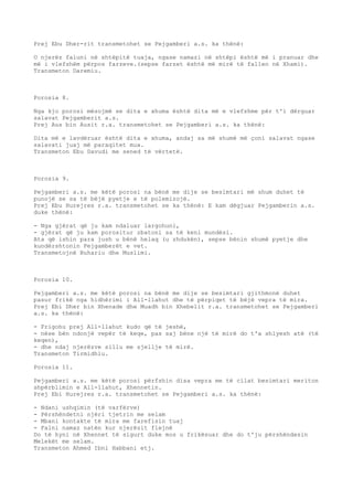 Prej Ebu Dher-rit transmetohet se Pejgamberi a.s. ka thënë: 
O njerëz faluni në shtëpitë tuaja, ngase namazi në shtëpi është më i pranuar dhe 
më i vlefshëm përpos farzeve.(sepse farzet është më mirë të fallen në Xhami). 
Transmeton Daremiu. 
Porosia 8. 
Nga kjo porosi mësojmë se dita e xhuma është dita më e vlefshme për t'i dërguar 
salavat Pejgamberit a.s. 
Prej Aus bin Ausit r.a. transmetohet se Pejgamberi a.s. ka thënë: 
Dita më e lavdëruar është dita e xhuma, andaj sa më shumë më çoni salavat ngase 
salavati juaj më paraqitet mua. 
Transmeton Ebu Davudi me sened të vërtetë. 
Porosia 9. 
Pejgamberi a.s. me këtë porosi na bënë me dije se besimtari më shum duhet të 
punojë se sa të bëjë pyetje e të polemizojë. 
Prej Ebu Hurejres r.a. transmetohet se ka thënë: E kam dëgjuar Pejgamberin a.s. 
duke thënë: 
- Nga gjërat që ju kam ndaluar largohuni, 
- gjërat që ju kam porositur zbatoni sa të keni mundësi. 
Ata që ishin para jush u bënë helaq (u zhdukën), sepse bënin shumë pyetje dhe 
kundërshtonin Pejgamberët e vet. 
Transmetojnë Buhariu dhe Muslimi. 
Porosia 10. 
Pejgamberi a.s. me këtë porosi na bënë me dije se besimtari gjithmonë duhet 
pasur frikë nga hidhërimi i All-llahut dhe të përpiqet të bëjë vepra të mira. 
Prej Ebi Dher bin Xhenade dhe Muadh bin Xhebelit r.a. transmetohet se Pejgamberi 
a.s. ka thënë: 
- Frigohu prej All-llahut kudo që të jeshë, 
- nëse bën ndonjë vepër të keqe, pas saj bëne një të mirë do t'a shlyesh atë (të 
keqen), 
- dhe ndaj njerëzve sillu me sjellje të mirë. 
Transmeton Tirmidhiu. 
Porosia 11. 
Pejgamberi a.s. me këtë porosi përfshin disa vepra me të cilat besimtari meriton 
shpërblimin e All-llahut, Xhennetin. 
Prej Ebi Hurejres r.a. transmetohet se Pejgamberi a.s. ka thënë: 
- Ndani ushqimin (të varfërve) 
- Përshëndetni njëri tjetrin me selam 
- Mbani kontakte të mira me farefisin tuaj 
- Falni namaz natën kur njerëzit flejnë 
Do të hyni në Xhennet të sigurt duke mos u frikësuar dhe do t'ju përshëndesin 
Melekët me selam. 
Transmeton Ahmed Ibni Habbani etj. 
 