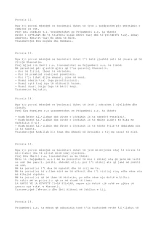 Porosia 12. 
Nga kjo porosi mësojmë se besimtari duhet të jetë i kujdesshëm për emërtimin e 
fëmijës së vet. 
Prej Ebi Derdasë r.a. transmetohet se Pejgamberi a.s. ka thënë: 
Ditën e Gjykimit do të thirreni sipas emrit tuaj dhe të prindërve tuaj, andaj 
emërtoni fëmijët tuaj me emra të mirë. 
Transmetojnë Ebu Davudi dhe Hibbani. 
Porosia 13. 
Nga kjo porosi mësojmë se besimtari duhet t'i ketë gjashtë veti të çmuara që të 
fitojë Xhennetin. 
Prej Ajjad bin Samit r.a. transmetohet se Pejgamberi a.s. ka thënë: 
Më garantoni për gjashtë gjëra që t'ua garantoj Xhennetin. 
- Kur të flitni, thoni të vërtetën. 
- Kur të premtoni zbatojeni premtimin. 
- Kur t'ju lihet diçka emanet, çone në vend. 
- Ruani nderin tuaj (nga prostitucioni). 
- Ruani sytë tuaj nga të shikuarit haram. 
- Ruani duart tuaja (nga të bërit keq). 
Transmeton Bejhakiu. 
Porosia 14. 
Nga kjo porosi mësojmë se besimtari duhet të jetë i ndershëm i sjellshëm dhe 
fisnik. 
Prej Ebu Hurejres r.a transmetohet se Pejgamberi a.s. ka thënë: 
- Kush beson All-llahun dhe Ditën e Gjykimit le ta nderojë mysafirin. 
- Kush beson All-llahun dhe Ditën e Gjykimit le të mbajë lidhje të mira me 
farefisin e tij. 
- Kush beson All-llahun dhe Ditën e Gjykimit le të thotë fjalë të dobishme ose 
le të heshtë. 
Transmetojnë Abdullah bin Imam dhe Ahmedi në Zevaidin e tij me sened të mirë. 
Porosia 15. 
Nga kjo porosi mësojmë se besimtari duhet të jetë mirënjohës ndaj të mirave të 
All-llahut dhe të sillet mirë ndaj njerëzve. 
Prej Ebu Dherit r.a. transmetohet se ka thënë: 
Miku im (Pejgamberi a.s.) më ka porositur të mos i shikoj ata që janë më lartë 
se unë (me pasuri, pozitë, shëndet etj.), por t'i shikoj ata që janë më poshtë 
se unë. 
Më ka porositur t'i dua të ngratët dhe të rrij me ta. 
Më ka porositur të sillem mirë me të afërmit dhe t'i vizitoj ata, edhe nëse ata 
më kthejnë shpinën. 
Më ka porositur që të them të vërtetën, po edhe nëse ajo është e hidhur. 
Po ashtu më ka porositur që sa më shumë të them: 
LA HAULE VE LA KUVVETE IL-LA BIL-LAH, sepse ajo është një arkë me gjëra të 
çmuara nga arkat e Xhennetit. 
Transmetojnë Taberaniu dhe Ibni Hibbani në Sahihun e tij. 
Porosia 16. 
Pejgamberi a.s. na mëson që adhurimin tonë t'ia kushtojmë vetëm All-llahut të 
 