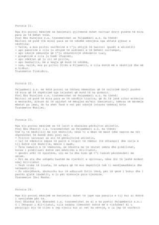 Porosia 21. 
Nga kjo porosi mësojmë se besimtari gjithmonë duhet nxituar drejt punëve të mira 
para se të bëhet vonë. 
Prej Ebu Hurejres r.a. transmetohet se Pejgamberi a.s. ka thënë: 
Nxitoni në punë (të mira) para se të ndodhë ndonjëra nga shtatë gjërat e 
vështira: 
- Vallë, a mos pritni varfërinë e t'ju shtyjë të harroni (punët e ahiretit) 
- apo pasurinë e cila ju shtynë të azdiseni e të bëheni zullumqar, 
- apo ndonjë sëmundje që t'ju shkatërrojë shëndetin tuaj, 
- pleqërinë e cila ju humb (fuqinë), 
- apo vdekjen që ju rri në pritje, 
- apo Dexhallin, më e keqja që mund të ndodhë, 
- ose, vallë, mos po pritni Ditën e Kijametit, e cila është më e vështirë dhe më 
e hidhur. 
Transmeton Tirmidhiu. 
Porosia 22. 
Pejgamberi a.s. me këtë porosi na tërheq vëmendjen që të nxitojmë drejt punëve 
të mira që të shpëtojmë nga telashet që mund të na godasin. 
Prej Ebu Hurejres r.a. transmetohet se Pejgamberi a.s. ka thënë: 
Nxitoni në punë të mira para se të ndodhin trazira, që do të jenë sikur errësira 
e mesnatës, dikush do të zgjohet në mëngjes mu'min (besimtar), ndërsa në mbrëmje 
mbetet pa iman, do ta shet fenë e vet për ndonjë interes tëkësaj bote 
Transmeton Muslimi. 
Porosia 23. 
Nga kjo porosi mësojmë se të larit e xhenazes përkujton ahiretin. 
Prej Ebu Dherrit r.a. transmetohet se Pejgamberi a.s. ka thënë:` 
Unë ty të këshilloj me një këshillë, nëse ti e mban në mend (dhe vepron me të) 
shpresohet të keshë dobi prej saj. 
- Vizitoi varrezat se ato të përkujtojnë ahiretin, 
- laj të vdekurin sepse të parit e trupit të vdekur (të shtangur) dhe larja e 
tij është një këshillë, mësim i madh, 
- fale namazin e të vdekurve, se ndoshta me të zbutet zemra dhe pikëllohet, 
kurse i pikëlluari është nën mëshirën e All-llahut, 
- qendro afër të ngratëve, ulu me ta dhe kudo që t'i takosh përshëndeti me 
selam. 
- Rri me ata dhe ushqehu bashkë me njerëzit e sprovuar, nëse don të jeshë modest 
ndaj All-llahut 
- Vesh rrobe të trasha, të ashpra që të mos depërtojë tek ti mendjemadhësia dhe 
vetmashtrimi. 
- Po ndonjëherë, zbukurohu kur të adhurosh Zotin tënd, për të qenë i bukur dhe i 
pastër gjatë ibadetit, e jo për krekosje para njerëzve. 
Transmeton Ibni Maxhe. 
Porosia 24. 
Nga kjo porosi mësojmë se besimtari duhet të japë nga pasuria e tij kur ai është 
i nevojshëm për të. 
Prej Xhundub bin Xhenadeh r.a. transmetohet se ai e ka pyetur Pejgamberin a.s.: 
O i Dërguar i All-llahut, cila sadaka (lëmoshë) është më e vlefshme? Ai u 
përgjigj: Ajo të cilën e jep njeriu kur ai vet ka nëvojë, e ia jep të varfërit 
 